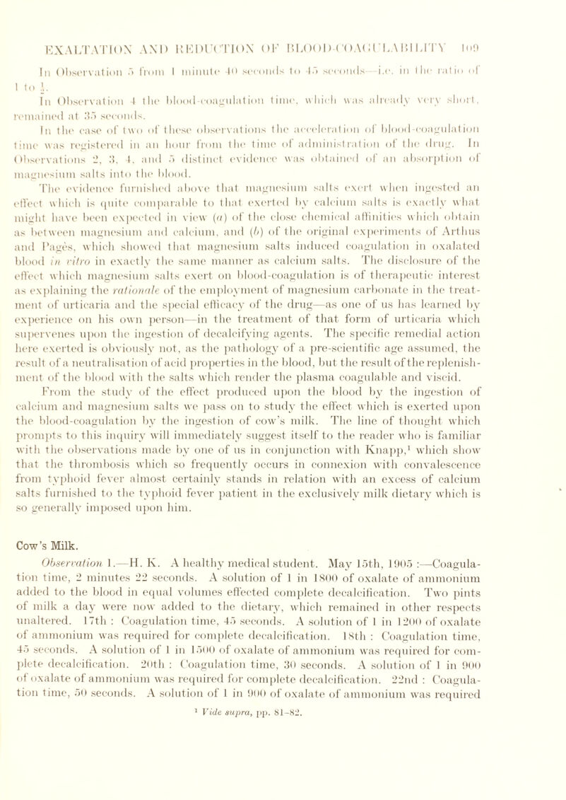 In Observation 5 from i minute 40 seconds to ‘Id seconds- -i.e. in the ratio of 1 to h In Observation 4 the blood-coagulation time, which was already very short, remained at 35 seconds. In the case of two of these observations the acceleration of blood-coagulation time was registered in an hour from the time of administration of the drug. In Observations *2, 3, 4, and 5 distinct evidence was obtained of an absorption of magnesium salts into the blood. The evidence furnished above that magnesium salts exert when ingested an effect which is quite comparable to that exerted by calcium salts is exactly what might have been expected in view (a) of the close chemical affinities which obtain as between magnesium and calcium, and (It) of the original experiments of Artlms and Pages, which showed that magnesium salts induced coagulation in oxalated blood in vitro in exactly the same manner as calcium salts. The disclosure of the effect which magnesium salts exert on blood-coagulation is of therapeutic interest as explaining the rationale of the employment of magnesium carbonate in the treat- ment of urticaria and the special efficacy of the drug—as one of us has learned by experience on his own person—in the treatment of that form of urticaria which supervenes upon the ingestion of decalcifying agents. The specific remedial action here exerted is obviously not, as the pathology of a pre-scientific age assumed, the result of a neutralisation of acid properties in the blood, but the result of the replenish- ment of the blood with the salts which render the plasma coagulable and viscid. From the study of the effect produced upon the blood by the ingestion of calcium and magnesium salts we pass on to study the effect which is exerted upon the blood-coagulation by the ingestion of cow’s milk. The line of thought which prompts to this inquiry will immediately suggest itself to the reader who is familiar with the observations made by one of us in conjunction with Knapp,1 which show that the thrombosis which so frequently occurs in connexion with convalescence from typhoid fever almost certainly stands in relation with an excess of calcium salts furnished to the typhoid fever patient in the exclusively milk dietary which is so generally imposed upon him. Cow’s Milk. Observation 1.—H. Iv. A healthy medical student. May 15th, 1905 :—Coagula- tion time, 2 minutes 22 seconds. A solution of 1 in 1800 of oxalate of ammonium added to the blood in equal volumes effected complete decalcification. Two pints of milk a day were now added to the dietary, which remained in other respects unaltered. 17th : Coagulation time, 45 seconds. A solution of 1 in 1200 of oxalate of ammonium was required for complete decalcification. 18th : Coagulation time, 45 seconds. A solution of 1 in 1500 of oxalate of ammonium was required for com- plete decalcification. 20th : Coagulation time, 30 seconds. A solution of 1 in 900 of oxalate of ammonium was required for complete decalcification. 22nd : Coagula- tion time, 50 seconds. A solution of 1 in 900 of oxalate of ammonium was required