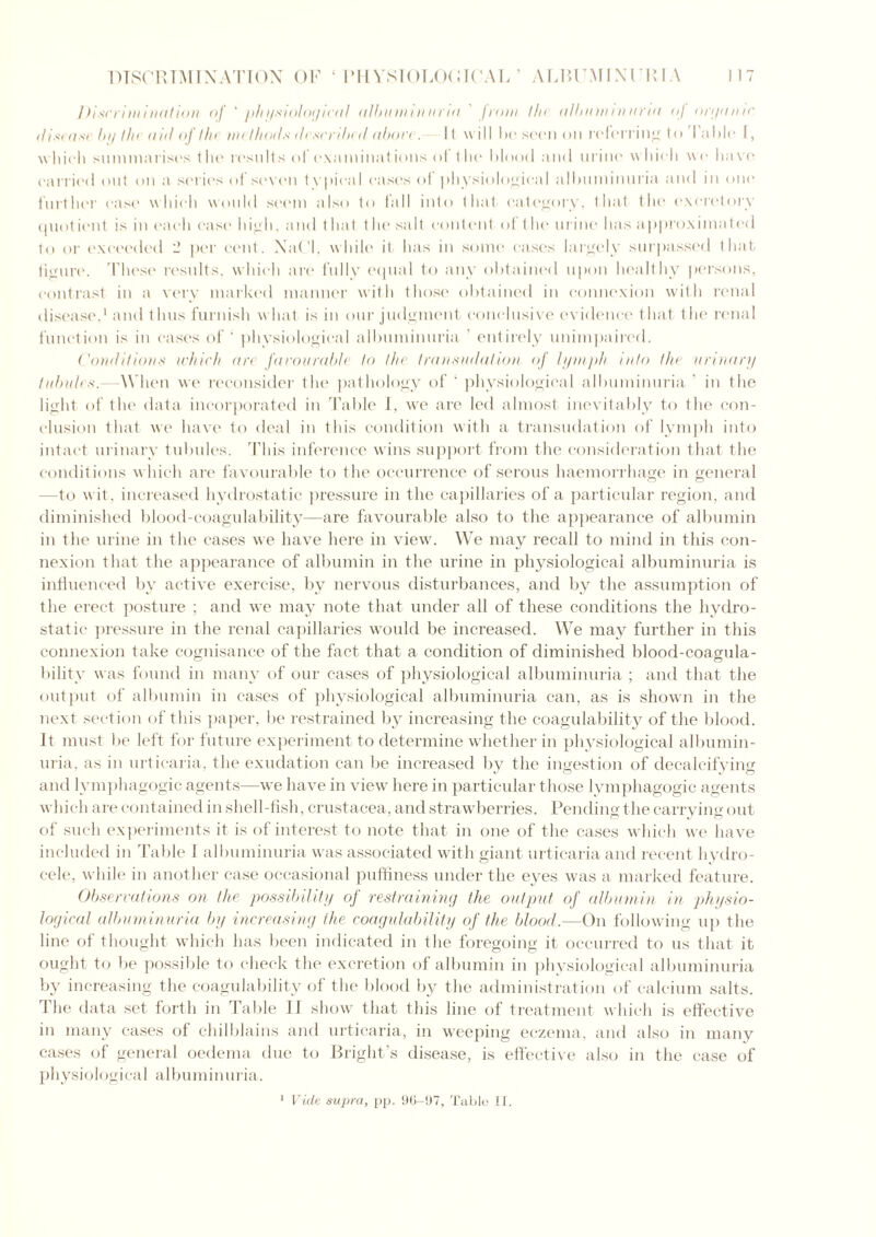 Discrimination of 'physiological albuminuria. from the albuminuria of organic disease by the aid of the methods described abaci. Il will ho seen on referring to lahlo I, which summarises the results of exam illations of the Mood and urine which we have carried out on a series of seven tv pica I cases of physiological albuminuria and in one further case which would seem also to fall into that category, that the excretory quotient is in each cast' high, and that t he salt content of the urine has approximated to or exceeded _ per cent. XaCI, while it has in some cast's largely surpassed that figure. These results, which are fully equal to any obtained upon healthy persons, contrast in a very marked manner with those obtained in connexion with renal disease,1 and thus furnish w hat is in our judgment conclusive evidence that the renal function is in cases of ' physiological albuminuria ’ entirely unimpaired. Conditions which are favourable to the transudation of lymph into the urinary tubules.—W hen we reconsider the pathology of ' physiological albuminuria ' in the light of the data incorporated in Table I, wre are led almost inevitably to the con- clusion that we have to deal in this condition with a transudation of lymph into intact urinary tubules. This inference wins support from the consideration that the conditions w hich are favourable to the occurrence of serous haemorrhage in general —to wit, increased hydrostatic pressure in the capillaries of a particular region, and diminished blood-coagulability—are favourable also to the appearance of albumin in the urine in the cases we have here in view. We may recall to mind in this con- nexion that the appearance of albumin in the urine in physiological albuminuria is influenced by active exercise, by nervous disturbances, and by the assumption of the erect posture ; and we may note that under all of these conditions the hydro- static pressure in the renal capillaries would be increased. We may further in this connexion take cognisance of the fact that a condition of diminished blood-coagula- bility was found in many of our cases of physiological albuminuria ; and that the output of albumin in cases of physiological albuminuria can, as is shown in the next section of this paper, be restrained by increasing the coagulability of the blood. It must be left for future experiment to determine whether in physiological albumin- uria, as in urticaria, the exudation can be increased by the ingestion of decalcifying and lymphagogic agents—we have in view here in particular those lymphagogic agents which are contained in shell-fish, Crustacea, and strawberries. Pending the carrying out of such experiments it is of interest to note that in one of the cases which we have included in Table I albuminuria was associated with giant urticaria and recent hydro- cele, while in another case occasional puffiness under the eyes was a marked feature. Observations on the possibility of restraining the output of albumin in physio- logical albuminuria by increasing the coagulability of the blood.—On following up the line of thought which has been indicated in the foregoing it occurred to us that it ought to be possible to check the excretion of albumin in physiological albuminuria by increasing the coagulability of the blood by the administration of calcium salts. The data set forth in Table II show that this line of treatment which is effective in many cases of chilblains and urticaria, in weeping eczema, and also in many cases of general oedema due to Bright’s disease, is effective also in the case of physiological albuminuria. 1 Vide supra, pp. 96-97, Table 11.