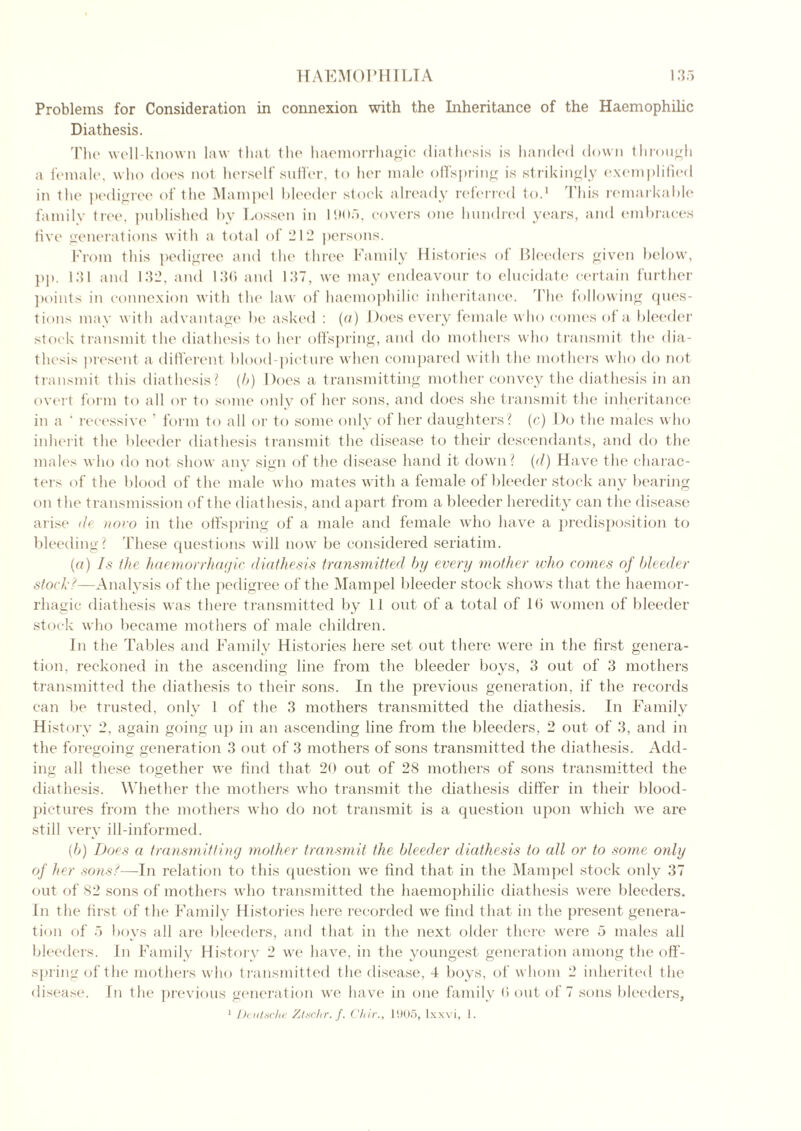 Problems for Consideration in connexion with the Inheritance of the Haemophihc Diathesis. The well-known law that the haemorrhagic diathesis is handed down through a female, who does not herself suffer, to her male offspring is strikingly exemplified in the pedigree of t he Mam pel bleeder stock already referred to.1 This remarkable family tree, published by Lossen in 1905, covers one hundred years, and embraces five generations with a total of 212 persons. From this pedigree and the three Family Histories of Bleeders given below, pp. 131 and 132. and 136 and 137, we may endeavour to elucidate certain further points in connexion with the law of haemophihc inheritance. The following ques- tions may with advantage be asked : (a) Does every female who comes of a bleeder stock transmit the diathesis to her offspring, and do mothers who transmit the dia- thesis present a different blood-picture when compared with the mothers who do not transmit this diathesis? (b) Does a transmitting mother convey the diathesis in an overt form to all or to some only of her sons, and does she transmit the inheritance in a ' recessive ’ form to all or to some only of her daughters? (c) Do the males who inherit the bleeder diathesis transmit the disease to their descendants, and do the males who do not show any sign of the disease hand it down? (d) Have the charac- ters of the blood of the male who mates with a female of bleeder stock any bearing on the transmission of the diathesis, and apart from a bleeder heredity can the disease arise de novo in the offspring of a male and female who have a predisposition to bleeding? These questions will now be considered seriatim. (a) Is the haemorrhagic diathesis transmitted by every mother who comes of bleeder stock?—Analysis of the pedigree of the Mampel bleeder stock shows that the haemor- rhagic diathesis was there transmitted by 11 out of a total of 16 women of bleeder stock who became mothers of male children. In the Tables and Family Histories here set out there were in the first genera- tion. reckoned in the ascending line from the bleeder boys, 3 out of 3 mothers transmitted the diathesis to their sons. In the previous generation, if the records can be trusted, only 1 of the 3 mothers transmitted the diathesis. In Family History 2, again going up in an ascending line from the bleeders, 2 out of 3, and in the foregoing generation 3 out of 3 mothers of sons transmitted the diathesis. Add- ing all these together we find that 20 out of 28 mothers of sons transmitted the diathesis. Whether the mothers who transmit the diathesis differ in their blood- pictures from the mothers who do not transmit is a question upon which we are still very ill-informed. (b) Does a transmitting mother transmit the bleeder diathesis to all or to some only of her sons?—In relation to this question we find that in the Mampel stock only 37 out of 82 sons of mothers who transmitted the haemophihc diathesis were bleeders. In the first of the Family Histories here recorded we find that in the present genera- tion of 5 boys all aie bleeders, and that in the next older there were 5 males all bleeders. In Family History 2 we have, in the youngest generation among the off- spring of the mothers who transmitted the disease, 4 boys, of whom 2 inherited t he disease. In the previous generation we have in one family 6 out of 7 sons bleeders, 1 Deutsche Ztschr. f. Chir., 1905, lxxvi, 1.