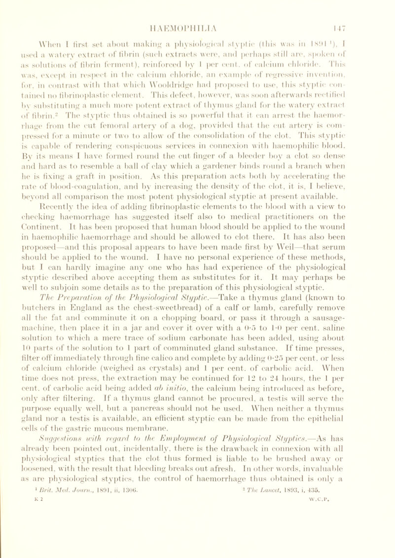 When I first sot about making a physiological styptic (1 his was iti I sill '), I used a waterv extract of fibrin (such extracts were, and perhaps st ill are, spoken of as solutions of fibrin ferment), reinforced by I per cent, of calcium chloride. This was, except in respect in the calcium chloride, an example of regressive invention, for. in contrast with that which Wooldridge had proposed to use, this styptic con tained no fibrinoplastic element. 'Phis defect, however, was soon afterwards rectified by substituting a much more potent extract of thymus gland for the watery extract of fibrin.2 The styptic thus obtained is so powerful that it can arrest the haemor- rhage from the cut femoral artery of a dog, provided that the cut artery is com- pressed for a minute or two to allow of the consolidation of the clot. This styptic is capable of rendering conspicuous services in connexion with haemophilia blood. By its means l have formed round the cut linger of a bleeder boy a clot so dense and hard as to resemble a ball of clay which a gardener binds round a branch when he is fixing a graft in position. As this preparation acts both by accelerating the rate of blood-coagulation, and by increasing the density of the clot, it is. I believe, beyond all comparison the most potent physiological styptic at present available. Recently the idea of adding fibrinoplastic elements to the blood with a view to checking haemorrhage has suggested itself also to medical practitioners on the Continent. It has been proposed that human blood should be applied to the wound in haemophilic haemorrhage and should be allowed to clot there. It has also been proposed—and this proposal appears to have been made first by Weil—that serum should be applied to the wound. I have no personal experience of these methods, but 1 can hardly imagine any one who has had experience of the physiological styptic described above accepting them as substitutes for it. It may perhaps be well to subjoin some details as to the preparation of this physiological styptic. The Preparation of the Physiological Styptic.—Take a thymus gland (known to butchers in England as the chest-sweetbread) of a calf or lamb, carefully remove all the fat and comminute it on a chopping board, or pass it through a sausage- machine, then place it in a jar and cover it over with a <>■> to 1*0 per cent, saline solution to which a mere trace of sodium carbonate has been added, using about 10 parts of the solution to 1 part of comminuted gland substance. If time presses, filter off immediately through fine calico and complete by adding 0-25 per cent, or less of calcium chloride (weighed as crystals) and 1 per cent, of carbolic acid. When time does not press, the extraction may be continued for 12 to 24 hours, the I per cent, of carbolic acid being added ah initio, the calcium being introduced as before, only after filtering. If a thymus gland cannot be procured, a testis will serve the purpose equally well, but a pancreas should not be used. When neither a thymus gland nor a testis is available, an efficient styptic can be made from the epithelial cells of the gastric mucous membrane. Suggestions with regard to the Employment of Physiological Styptics.—As has already been pointed out, incidentally, there is the drawback in connexion with all physiological styptics that the clot thus formed is liable to be brushed away or loosened, with the result that bleeding breaks out afresh. In other words, invaluable as are physiological styptics, the control of haemorrhage thus obtained is only a 1 Brit. Med. Joum., 1891, ii, 1306. 2 The Lancet, 1893, i, 435. K 2 VV.C.P