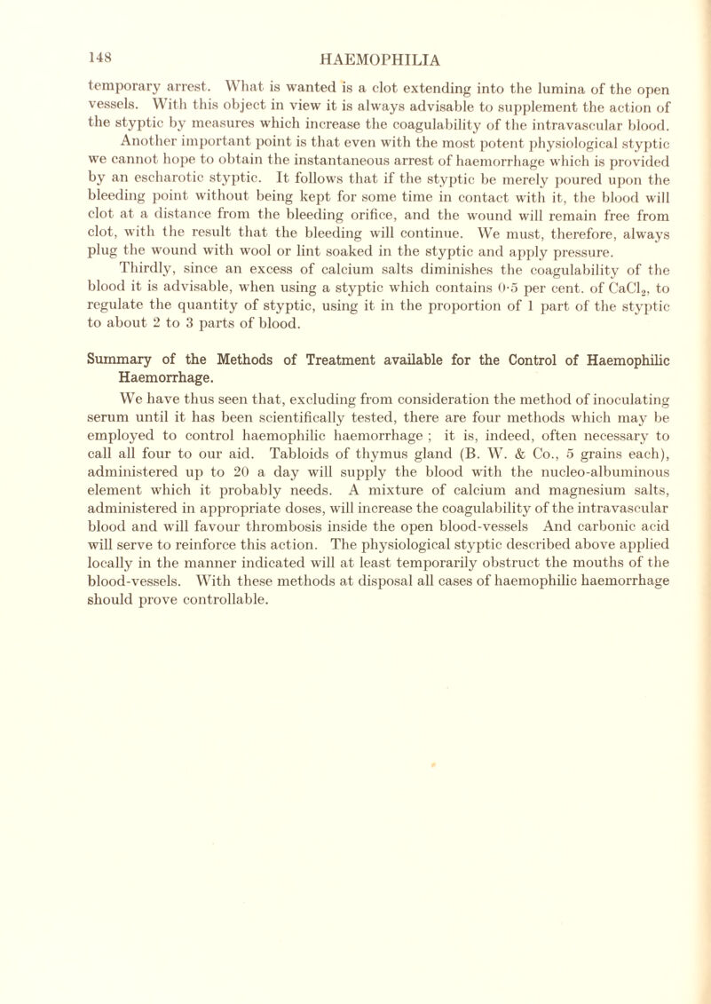 temporary arrest. What is wanted is a clot extending into the lumina of the open vessels. With this object in view it is always advisable to supplement the action of the styptic by measures which increase the coagulability of the intravascular blood. Another important point is that even with the most potent physiological styptic we cannot hope to obtain the instantaneous arrest of haemorrhage which is provided by an escharotic styptic. It follows that if the styptic be merely poured upon the bleeding point without being kept for some time in contact with it, the blood will clot at a distance from the bleeding orifice, and the wound will remain free from clot, with the result that the bleeding will continue. We must, therefore, always plug the wound with wool or lint soaked in the styptic and apply pressure. Thirdly, since an excess of calcium salts diminishes the coagulability of the blood it is advisable, when using a styptic which contains 0-5 per cent, of CaCL, to regulate the quantity of styptic, using it in the proportion of 1 part of the styptic to about 2 to 3 parts of blood. Summary of the Methods of Treatment available for the Control of Haemophilic Haemorrhage. We have thus seen that, excluding from consideration the method of inoculating serum until it has been scientifically tested, there are four methods which may be employed to control haemophilic haemorrhage ; it is, indeed, often necessary to call all four to our aid. Tabloids of thymus gland (B. W. & Co., 5 grains each), administered up to 20 a day will supply the blood with the nucleo-albuminous element which it probably needs. A mixture of calcium and magnesium salts, administered in appropriate doses, will increase the coagulability of the intravascular blood and will favour thrombosis inside the open blood-vessels And carbonic acid will serve to reinforce this action. The physiological styptic described above applied locally in the manner indicated will at least temporarily obstruct the mouths of the blood-vessels. With these methods at disposal all cases of haemophilic haemorrhage should prove controllable.