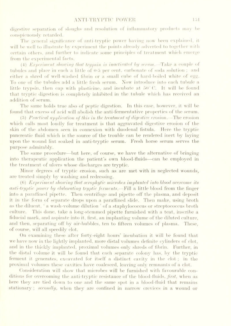 A XT [TRYPTIC I’OWKP 1.11 digestive separation of sloughs and resolution ol inflammatory products may be conspicuously retarded. The general significance of anti tryptic power having now been (explained, it. will be well to i 11 list rate by experiment the points already adverted to toget her with certain others, and further to indicate some principles of treatment which emerge from the experimental facts. (4) Experiment showing that trypsin is inactivated by .serum, 'fake a couple of tubules and place in each a little of 0-5 per cent, carbonate of soda solution ; and either a shred of well-washed fibrin or a small cube of hard boiled white of egg. To one of the tubules add a little fresh serum. Now introduce into each tubule a little trypsin, then cap with plasticine, and incubate at 50 C. It will be found that tryptic digestion is completely inhibited in the tubule which has received an addition of serum. The same holds true also of peptic digestion. In this case, however, it will be found that excess of acid will abolish the anti-fennentative properties of the serum. (5) Practical applicafion of this in the treatment of digestive erosion. The erosion which calls most loudly for treatment is that aggravated digestive erosion of the skin of the abdomen seen in connexion with duodenal fistula. Here the tryptic pancreatic fluid which is the source of the trouble can be rendered inert by laying upon the wound lint soaked in anti-tryptic serum. Fresh horse serum serves the purpose admirably. The same procedure—but here, of course, we have the alternative of bringing into therapeutic application the patient’s own blood-fluids—can be employed in the treatment of ulcers whose discharges are tryptic. Minor degrees of tryptic erosion, such as are met with in neglected wounds, are treated simply by washing and redressing. (<>) Experiment shoving that serophytic microbes implanted into blood overcome its anti-tryptic power by elaborating tryptic ferments.—Fill a little blood from the finger into a paraffined pipette. Then centrifuge and pipette off the plasma, and deposit it in the form of separate drops upon a paraffined slide. Then make, using broth as the diluent, ‘ a wash-volume dilution ’ of a staphylococcus or streptococcus broth culture. This done, take a long-stemmed pipette furnished with a teat, inscribe a fiducial mark, and aspirate into it, first, an implanting volume of the diluted culture, and then, separating off by air-bubbles, ten to fifteen volumes of plasma. These, of course, will all speedily clot. On examining these after forty-eight hours’ incubation it will be found that we have now in the lightly implanted, more distal volumes definite cylinders of clot, and in the thickly implanted, proximal volumes only shreds of fibrin. Further, in the distal volume it will be found that each separate colony has, by the tryptic ferment it generates, excavated for itself a distinct cavity in the clot ; in the proximal volumes these cavities have coalesced, leaving only remnants of a clot. Consideration will show that microbes will be furnished with favourable con- ditions for overcoming the anti-tryptic resistance of the blood-fluids, first, when as here they are tied down to one and the same spot in a blood-fluid that remains stationary ; secondly, when they are confined in narrow crevices in a wound or