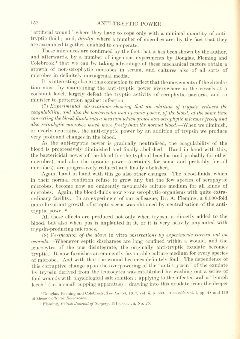artificial wound where they have to cope only with a minimal quantity of anti- tryptic fluid ; and, thirdly, where a number of microbes are, by the fact that they are assembled together, enabled to co-operate. 1 hese inferences are confirmed by the fact that it has been shown by the author, and afterwards, by a number of ingenious experiments by Douglas, Fleming and Colebrook,1 that we can by taking advantage of these mechanical factors obtain a growth of non-serophytic microbes in serum, and cultures also of all sorts of microbes in definitely uncongenial media. It is interesting also in this connexion to reflect that the movements of the circula- tion must, by maintaining the anti-tryptic power everywhere in the vessels at a constant level, largely defeat the tryptic activity of serophytic bacteria, and so minister to protection against infection. (7) Experimental observations showing that an addition of trypsin reduces the coagulability, and also the bactericidal and opsonic power, of the blood, at the same time converting the blood-fluids into a medium which grows non-serophytic microbes f reely and also serophytic microbes much more freely than the normal blood.—When we diminish, or nearly neutralise, the anti-tryptic power by an addition of trypsin we produce very profound changes in the blood. As the anti-tryptic power is gradually neutralised, the coagulability of the blood is progressively diminished and finally abolished. Hand in hand with this, the bactericidal power of the blood for the typhoid bacillus (and probably for other microbes), and also the opsonic power (certainly for some and probably for all microbes), are progressively reduced and finally abolished. Again, hand in hand with this go also other changes. The blood-fluids, which in their normal condition refuse to grow any but the few species of serophytic microbes, become now an eminently favourable culture medium for all kinds of microbes. Again, the blood-fluids now grow serophytic organisms with quite extra- ordinary facility. In an experiment of our colleague, Dr. A. Fleming, a 6,000-fold more luxuriant growth of streptococcus was obtained by neutralisation of the anti- tryptic power.2 All these effects are produced not only when trypsin is directly added to the blood, but also when pus is implanted in it, or it is very heavily implanted with trypsin-producing microbes. (8) Verification of the above in vitro observations by experiments carried out on wounds.—Whenever septic discharges are long confined within a wound, and the leucocytes of the pus disintegrate, the originally anti-tryptic exudate becomes tryptic. It now furnishes an eminently favourable culture medium for every species of microbe. And with that the wound becomes definitely foul. The dependence ot this corruptive change upon the overpowering of the ‘ anti-trypsin of the exudate by trypsin derived from the leucocytes was established by washing out a series of foul wounds with physiological salt solution ; applying to the infected wall a ' lymph leech ’ (i.e. a small cupping apparatus) ; drawing into this exudate from the deeper 1 Douglas, Fleming and Colebrook, The Lancet, 1917, vol. ii, p. 530. Also vide vol. i, pp. 48 and 1 IS of these Collected Researches. 2 Fleming, British Journal of Surgery, 1919, vol. vii, No. 25.