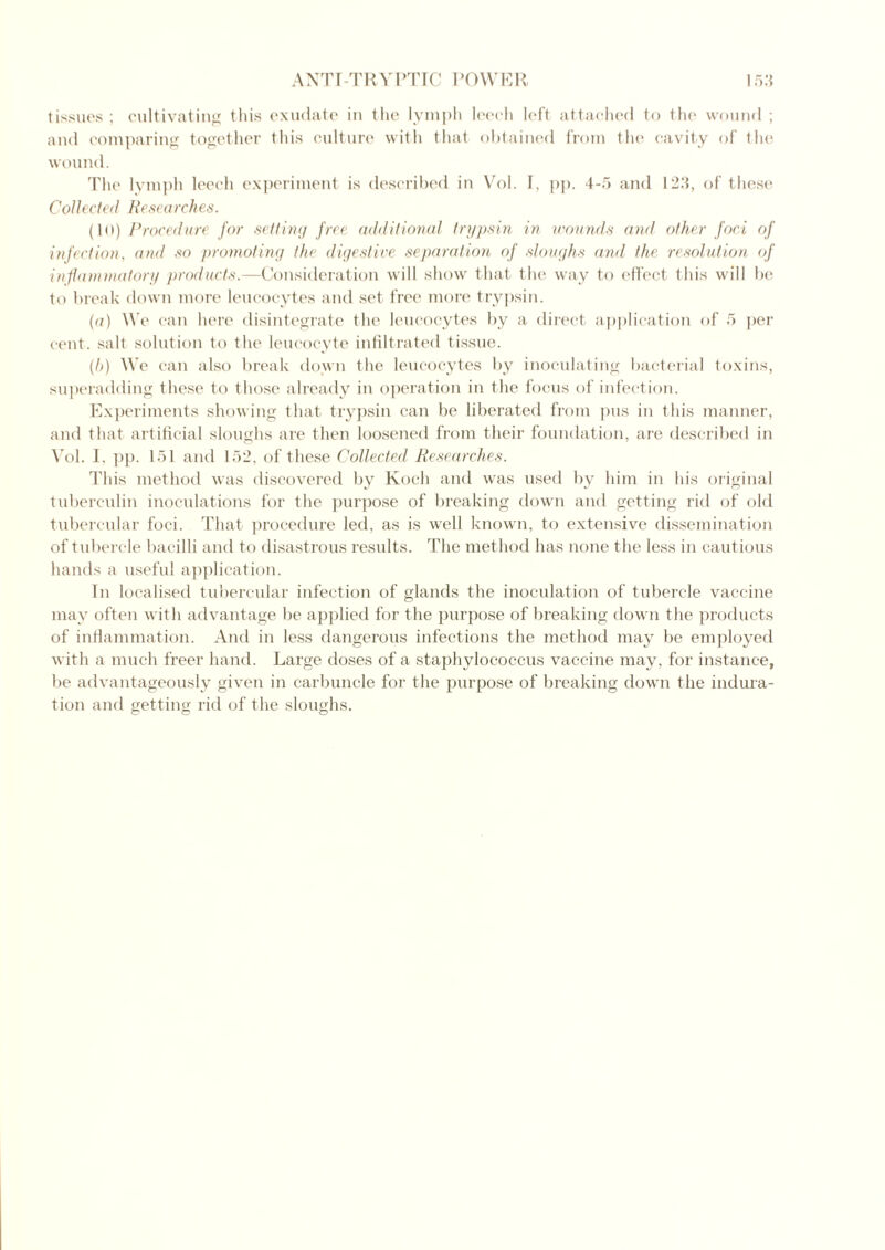 tissues; cultivating this exudate in the lymph leech left attached to the wound ; and comparing together this culture with that obtained from the cavity of the wound. The lymph leech experiment is described in Vol. I, pp. 4-5 and 123, of these Collected Researches. (10) Procedure for setting free additional trypsin in wounds and other foci of infection, and so promoting the digestive separation of sloughs and the resolution of inflammatory products.—Consideration will show that the way to effect this will be to break down more leucocytes and set free more trypsin. (a) We can here disintegrate the leucocytes by a direct application of 5 per cent, salt solution to the leucocyte infiltrated tissue. (h) We can also break down the leucocytes by inoculating bacterial toxins, superadding these to those already in operation in the focus of infection. Experiments showing that trypsin can be liberated from pus in this manner, and that artificial sloughs are then loosened from their foundation, are described in Vol. I, pp. 151 and 152, of these Collected Researches. This method was discovered by Koch and was used by him in his original tuberculin inoculations for the purpose of breaking down and getting rid of old tubercular foci. That procedure led, as is well known, to extensive dissemination of tubercle bacilli and to disastrous results. The method has none the less in cautious hands a useful application. In localised tubercular infection of glands the inoculation of tubercle vaccine may often with advantage be applied for the purpose of breaking down the products of inflammation. And in less dangerous infections the method may be employed with a much freer hand. Large doses of a staphylococcus vaccine may, for instance, be advantageously given in carbuncle for the purpose of breaking down the indura- tion and getting rid of the sloughs. O C O