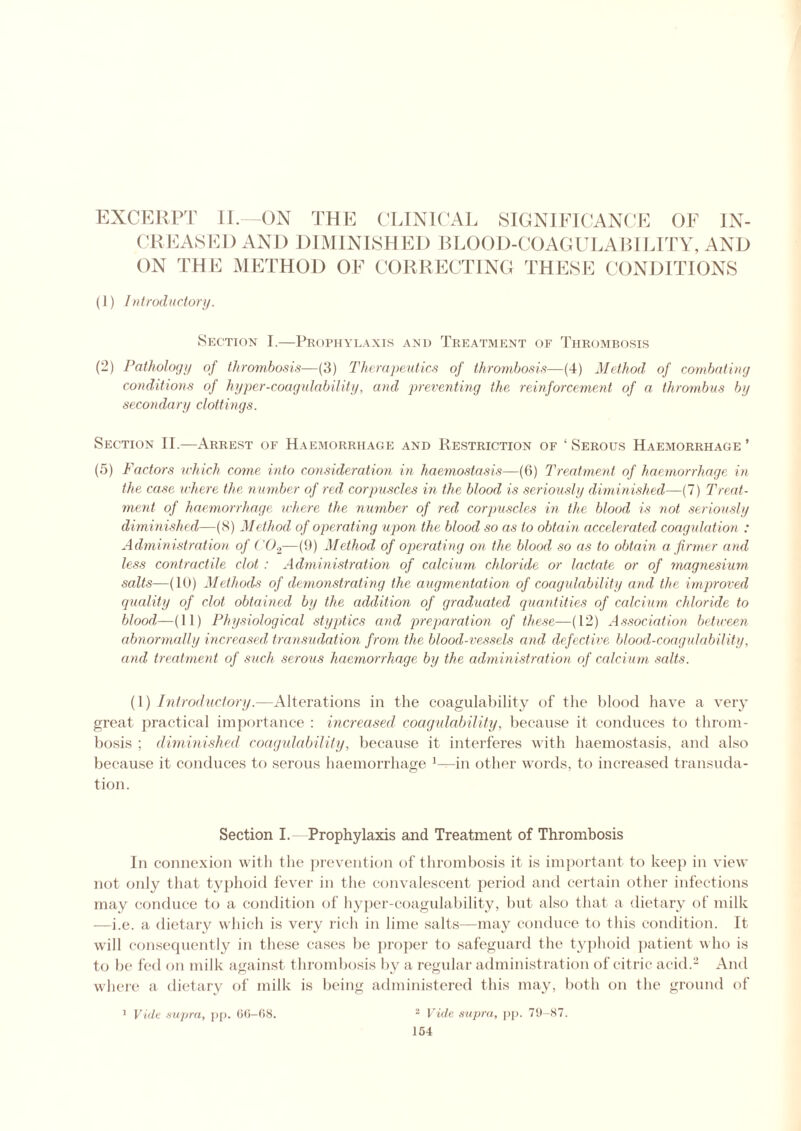 EXCERPT II—ON THE CLINICAL SIGNIFICANCE OF IN- CREASED AND DIMINISHED BLOOD-COAGULABILITY, AND ON THE METHOD OF CORRECTING THESE CONDITIONS (1) Introductory. Section I.—Prophylaxis and Treatment of Thrombosis (2) Pathology of thrombosis—(3) Therapeutics of thrombosis—(4) Method of combating conditions of hyper-coagulability, and preventing the reinforcement of a thrombus by secondary clottings. Section II.—Arrest of Haemorrhage and Restriction of ‘ Serous Haemorrhage ’ (5) Factors which come into consideration in haemostasis—(6) Treatment of haemorrhage in the case where the number of red corpuscles in the blood is seriously diminished—(7) Treat- ment of haemorrhage where the number of red corpuscles in the blood is not seriously diminished—(8) Method of operating upon the blood so as to obtain accelerated coagulation : Administration of C02—(9) Method of operating on the blood so as to obtain a firmer and less contractile clot : Administration of calcium chloride or lactate or of magnesium salts—(10) Methods of demonstrating the augmentation of coagulability and the improved quality of clot obtained by the addition of graduated quantities of calcium chloride to blood—(11) Physiological styptics and preparation of these—(12) Association between abnormally increased transudation from the blood-vessels and defective blood-coagulability, and treatment of such serous haemorrhage by the administration of calcium salts. (1) Introductory.—Alterations in the coagulability of the blood have a very great practical importance : increased coagulability, because it conduces to throm- bosis ; diminished coagulability, because it interferes with haemostasis, and also because it conduces to serous haemorrhage 1—in other words, to increased transuda- tion. Section I. Prophylaxis and Treatment of Thrombosis In connexion with the prevention of thrombosis it is important to keep in view not only that typhoid fever in the convalescent period and certain other infections may conduce to a condition of hyper-coagulability, but also that a dietary of milk —i.e. a dietary which is very rich in lime salts—may conduce to this condition. It will consequently in these cases he proper to safeguard the typhoid patient who is to be fed on milk against thrombosis by a regular administration of citric acid.2 And where a dietary of milk is being administered this may, both on the ground of 1 Vide supra, pp. 60-68. 2 Vide supra, pp. 79-87. 164