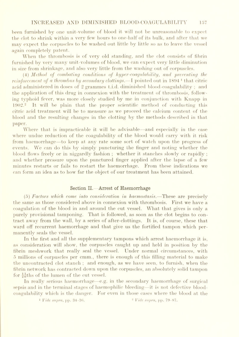 been furnished by one unit-volume of blood it will not be unreasonable to expect the clot to shrink within a very few hours to one-half of its bulk, and after that we may expect the corpuscles to be washed out little by little so as to leave the vessel again completely patent. When the thrombosis is of very old standing, and the clot consists of fibrin furnished by very many unit-volumes of blood, we can expect very little diminution in size from shrinkage, and also very little from the washing out of corpuscles. (4) Method of combating conditions of hyper-coagulability, and preventing the reinforcement of a thrombus by secondary clottings.— 1 pointed out in 1894 1 that citric acid administered in doses of 2 grammes t.i.d. diminished blood-coagulability ; and the application of this drug in connexion with the treatment of thrombosis, follow- ing typhoid fever, was more closely studied by me in conjunction with Knapp in 1902.2 It will be plain that the proper scientific method of conducting this citric acid treatment will be to measure as we proceed the calcium content of the blood and the resulting changes in the clotting by the methods described in that paper. Where that is impracticable it will be advisable—and especially in the case where undue reduction of the coagulability of the blood would carry with it risk from haemorrhage—to keep at any rate some sort of watch upon the progress of events. We can do this by simply puncturing the finger and noting whether the blood flows freely or in niggardly fashion ; whether it stanches slowly or rapidly ; and whether pressure upon the punctured finger applied after the lapse of a few minutes restarts or fails to restart the haemorrhage. From these indications we can form an idea as to how far the object of our treatment has been attained. Section II. Arrest of Haemorrhage (5) Factors which come into consideration in haemostasis.—These are precisely the same as those considered above in connexion with thrombosis. First we have a coagulation of the blood in and around the cut vessel. What that gives is only a purely provisional tamponing. That is followed, as soon as the clot begins to con- tract away from the wall, by a series of after-clottings. It is, of course, these that ward off recurrent haemorrhage and that give us the fortified tampon which per- manently seals the vessel. In the first and all the supplementary tampons which arrest haemorrhage it is, as consideration will show, the corpuscles caught up and held in position by the fibrin mesh work that really seal the vessel. Under normal circumstances, with 5 millions of corpuscles per cmm., there is enough of this filling material to make the uncontracted clot stanch ; and enough, as we have seen, to furnish, when the fibrin network has contracted down upon the corpuscles, an absolutely solid tampon for l^ths of the lumen of the cut vessel. In really serious haemorrhage—e.g. in the secondary haemorrhage of surgical sepsis and in the terminal stages of haemophilic bleeding—it is not defective blood- coagulability which is the danger. For even in those cases where the blood at the