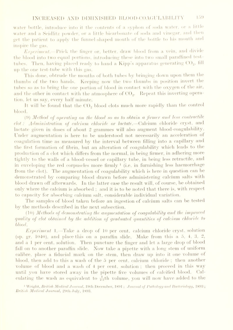water I >1 >t t!«', introduce into it tin* contents ol a syphon <>i soda water, or a little water and a Seidlitz powder, or a little bicarbonate ol soda and vinegar, and then get the patient to applv the funnel shaped mouth ol the bottle to his mouth and inspire the gas. Experiment. Prick the linger or, better, draw blood from a vein, and divide the blood into two equal portions, introducing these into two small paraffined test- tubes. Then, having placed ready to hand a Kipp s apparatus generating C()2, till up the one test-tube with this gas. This done, obtrude the mouths of both tubes by bringing down upon them the thumbs of the two hands. Keeping now the two thumbs in position invert the tubes so as to bring the one portion of blood in contact with the oxygen of the air, and the other in contact with the atmosphere of C02. Repeat this inverting opera- tion, let us say, every half minute. It will be found that the C()2 blood clots much more rapidly than the control blood. (!t) Method of operating on the blood so as to obtain a firmer and less contractile clot : Administration of calcium chloride or lactate.—Calcium chloride cryst. and lactate given in doses of about 2 grammes will also augment blood-coagulability. Under augmentation is here to be understood not necessarily an acceleration of coagulation time as measured by the interval between filling into a capillary and the first formation of fibrin, but an alteration of coagulability which leads to the production of a clot which differs from the normal, in being firmer, in adhering more tightly to the walls of a blood-vessel or capillary tube, in being less retractile, and in enveloping the red corpuscles more firmly 1 (i.e. in furnishing less haemorrhage from the clot). The augmentation of coagulability which is here in question can be demonstrated by comparing blood drawn before administering calcium salts with blood drawn off afterwards. In the latter case the result will, of course, be obtained only where the calcium is absorbed ; and it is to be noted that there is, with respect to capacity for absorbing calcium salt, considerable individual variation. The samples of blood taken before an ingestion of calcium salts can be tested by the methods described in the next subsection. (10) Methods of demonstrating the augmentation of coagulability and the improved quality of clot obtained by the addition of graduated quantities of calcium chloride to blood. Experiment I. —Take a drop of 10 per cent, calcium chloride cryst. solution (sp. gr. 1040), and place this on a paraffin slide. Make from this a >, 4. 2, and a 1 per cent, solution. Then puncture the finger and let a large drop of blood fall on to another paraffin slide. Now take a pipette with a long stem of uniform calibre, place a fiducial mark on the stem, then draw up into it one volume of blood, then add to this a wash of the 5 per cent, calcium chloride ; then another volume of blood and a wash of 4 per cent, solution ; then proceed in this way until you have stored away in the pipette five volumes of calcified blood. Cal- culating the wash as equivalent to T-.th volume, you will now have added to the 1 Wright, British Medical' Journal, 19th December, 1891 ; Journal of Pathology arul Bacteriology, 1893; British Medical Journal, :29th July, 1893.