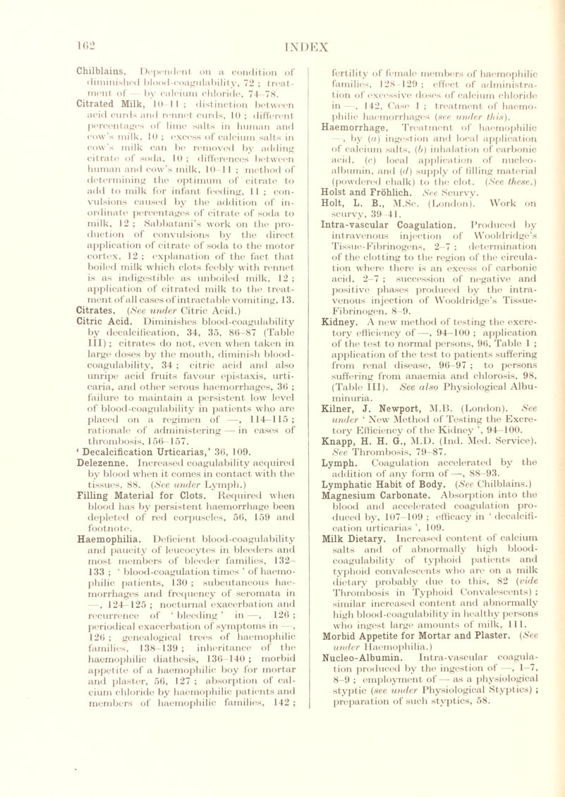 Chilblains. Dependenf on a condition of diminished blood-coagulability, 72 ; treat- ment of by calcium chloride, 74—78. Citrated Milk, 10-11; distinction between acid curds and rennet curds, 10; different percentage's of lime salts in human and cow's milk. 10 ; excess of calcium salts in cow's milk can be removed by adding citrate of soda, 10; differences between human and cow’s milk, 10-11 ; method of determining the optimum of citrate to add to milk for infant feeding, 11 ; con- vulsions caused by the addition of in- ordinate1 percentages of citrate of soda to milk, 12; Sabbatani’s work on the pro- duction of convulsions by the direct application of citrate of soda to the motor cortex, 12 ; explanation of the fact that boiled milk which clots feebly with rennet is as indigestible as unboiled milk, 12 ; application of citrated milk to the treat- ment of all cases of intractable vomiting, 13. Citrates. (See under Citric Acid.) Citric Acid. Diminishes blood-coagulability by decalcification, 34, 35, 86—87 (Table III); citrates do not, even when taken in large doses by the mouth, diminish blood- coagulability, 34 ; citric acid and also unripe acid fruits favour epistaxis, urti- caria, and other serous haemorrhages, 36 ; failure to maintain a persistent low level of blood-coagulability in patients who are placed on a regimen of —, 114—115; rationale of administering — in cases of thrombosis, 156—157. ‘ Decalcification Urticarias,’ 36, 109. Delezenne. Increased coagulability acquired by blood when it comes in contact with the tissues, 88. (See under Lymph.) Filling Material for Clots. Required when blood has by persistent haemorrhage been depleted of red corpuscles, 56, 159 and footnote. Haemophilia. Deficient blood-coagulability and paucity of leucocytes in bleeders and most members of bleeder families, 132— 133 ; ‘ blood-coagulation times ’ of haemo- philic patients, 130 ; subcutaneous hae- morrhages and frequency of seromata in —, 124-125 ; nocturnal exacerbation and recurrence of ‘ bleeding ’ in —, 126 ; periodical exacerbation of symptoms in —, 126 ; genealogical trees of haemophilia families, 138-139 ; inheritance of the haemophilic diathesis, 136-140; morbid appetite of a haemophilic boy for mortar and plaster, 56, 127 ; absorption of cal- cium chloride by haemophilic patients and members of haemophilic families, 142 ; fertility of female members of haemophilic families, 128 129; effect of administra- tion of excessive doses of calcium chloride in—, 142, Case 1 ; treatment of haemo- philic haemorrhages (sec under this). Haemorrhage. Treatment of haemophilic , by (a) ingestion and local application of calcium salts, (b) inhalation of carbonic acid, (c) local application of nucleo- albumin, and (d) supply of filling material (powdered chalk) to the clot. (See these.) Holst and Frohlich. See Scurvy. Holt, L. B., M.Sc. (London). Work on scurvy, 39 41. Intra-vascular Coagulation. Produced by intravenous injection of Wooldridge’s Tissue-Fibrinogens, 2—7 ; determination of the clotting to the region of the circula- tion where there is an excess of carbonic acid, 2-7 ; succession of negative and positive phases produced by the intra- venous injection of Wooldridge’s Tissue- Fibrinogen. 8-9. Kidney. A new method of testing the excre- tory efficiency of —, 94-100 ; application of the test to normal persons, 96, Table 1 ; application of the test to patients suffering from renal disease, 96-97 ; to persons suffering from anaemia and chlorosis, 98, (Table III). See also Physiological Albu- minuria. Kilner, J. Newport, M.B. (London). See tinder ‘ New7 Method of Testing the Excre- tory Efficiency of the Kidney ’, 94—100. Knapp, H. H. G., M.D. (Ind. Med. Service). See Thrombosis, 79-87. Lymph. Coagulation accelerated by the addition of any form of—, 88-93. Lymphatic Habit of Body. (.See Chilblains.) Magnesium Carbonate. Absorption into the blood and accelerated coagulation pro- duced by, 107-109 ; efficacy in ‘ decalcifi- cation urticarias ’, 109. Milk Dietary. Increased content of calcium salts and of abnormally high blood- coagulability of typhoid patients and typhoid convalescents who are on a milk dietary probably due to this, 82 (vide Thrombosis in Typhoid Convalescents) ; similar increased content and abnormally high blood-coagulability in healthy persons who ingest large amounts of milk, 111. Morbid Appetite for Mortar and Plaster. (See under Haemophilia.) Nucleo-Albumin. Intra-vascular coagula- tion produced by the ingestion of —, 1-7, 8-9 ; employment of — as a physiological styptic (see under Physiological Styptics) ; preparation of such styptics, 58.