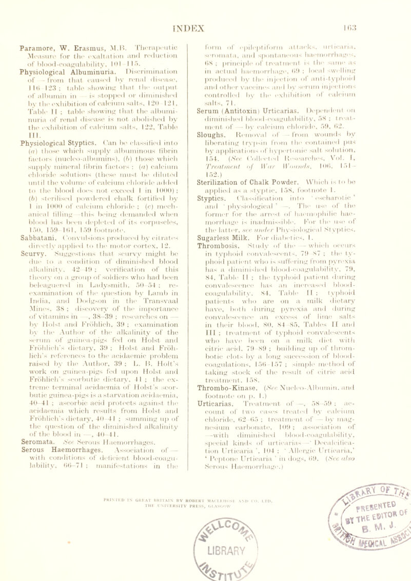Paramore, W. Erasmus, M.B. Therapeutic Measure for the exaltation and reduction of blood-coagulability, 101 1 la. Physiological Albuminuria. Discrimination of —from that caused by renal disease, Jlti 123; table showing that the output of albumin in is stopped or diminished by the exhibition of calcium salts, 120 121. Table II ; table showing that the albumi- nuria of renal disease is not abolished by tin' exhibition of calcium salts. 122, Table HI. Physiological Styptics. Can be classified into (a) those which supply albuminous librin factors (nucleo-albumins). (b) those which supply mineral fibrin factors : (a) calcium chloride solutions (these must be diluted until the volume of calcium chloride added to the blood does not exceed I in 1000): (b) sterilised powdered chalk fortified by I in 1000 of calcium chloride; (c) mech- anical filling this being demanded when blood has been depleted of its corpuscles, lot), 159 ltd, 159 footnote. Sabbatani. ('em ulsions produced by citrates directly applied to the motor cortex, 12. Scurvy. Suggestions that scurvy might be due to a condition of diminished blood alkalinity. 42 49 : verification of this theory on a group of soldiers who had been beleaguered in Ladysmith, 50—54 ; re- examination of the question by Lamb in India, and Dodgson in the Transvaal Mines, 38 ; discovery of the importance of vitamins in -, 38—39 : researches on — by Holst and Frohlich, 39 ; examination by the Author of the alkalinity of the serum of guinea-pigs fed on Holst and Frohlich's dietary, 39 : Holst and Froli- licTt's references to the acidaemic problem raised by the Author, 39; L. B. Holt’s work on guinea-pigs fed upon Holst and Frohlich's scorbutic dietary, 41 ; the ex- treme terminal acidaemia of Holst's scor- butic guinea-pigs is a starvation acidaemia, 40-41 ; ascorbic acid protects against the acidaemia which results from Holst and Frohlich’s dietary, 40-41 ; summing up of the question of the diminished alkalinity of the blood in , 40—41. Seromata. See Serous Haemorrhages. Serous Haemorrhages. Association of with conditions of deficient blood-coagu- lability, fi(i—71 ; manifestations in the form of epileptiform attacks, urticaria, seromata, and spontaneous haemorrhages, (58; principle of treatment is t he same as in actual haemorrhage, 09 ; local swelling produced by the injection of anti-typhoid and other vaccines and by serum inject ions controlled by the exhibition of calcium salts, 71. Serum (Antitoxin) Urticarias. Dependent on diminished blood-coagulability, 58 ; treat- ment of— by calcium chloride, 59, Ii2. Sloughs. Removal of from wounds by liberating trvpsin from the contained pus by applications of hypertonic salt solution, 154. (See Collected Researches, Vol. I, Treatment of War Wounds, I (Hi. b>l 152.) Sterilization of Chalk Powder. Which is to be applied as a stypt ic, 158, footnote I. Styptics. Classification into ’ eseharotic ’ and ' physiological The use of the former for the arrest ol haemophilia hae- morrhage is inadmissible. For the use of the latter, nee under Physiological Styptics. Sugarless Milk. For diabet ics, I. Thrombosis. Study of the -which occurs in typhoid convalescents, 79 87 ; the ty- phoid pat ient who is suffering from pyrexia lias a diminished blood-coagulability. 79, 84, Table II ; the typhoid patient during convalescence has an increased blood- coagulability. 84. Table II; typhoid patients who are on a milk dietary have, both during pyrexia and during convalescence an excess of lime salts in their blood, 80, 84 85, ’rallies If and III ; treatment of typhoid convalescents who have been on a milk diet with citric acid, 79 89 ; building up of throm- botic clots by a long succession of blood- coagulations, 150 157 ; simple method of taking stock of the result of citric acid treatment, 158. Thrombo-Kinase. (See Nueleo-Allmmin. and footnote on p. I.) Urticarias. Treatment of —. 58-59 ; ac- count of two cases treated bv calcium chloride, l>2 05 ; treatment of — by mag- nesium carbonate, 109; association of —with diminished blood-coagulability, special kinds of urticarias -• Decalcifica- tion Urticaria ', 104 ; * Allergic Urticaria,’ ‘ Peptone Urticaria ' in dogs, 09. (See. also Serous 1 laemorrhage.) PRINTED IN GREAT BRITAIN BY ROBERT MACLEIIOS1 AND CO. LTD. THE UNIVERSITY PRESS, GLASGOW fRtsesTEO B