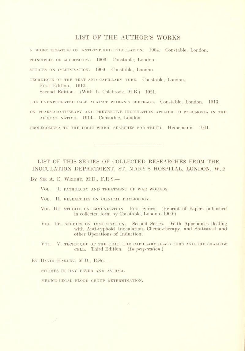 LIST OF THF AUTHOR’S WORKS a short treatise on anti-typhoid inoculation. 1904. Constable, London. PRINCIPLES of MICROSCOPY. 1900. Constable, London. studies on IMMUNISATION. 1909. Constable, London. technique of the teat and capillary tube. Constable, London. First Edition. 1912. Second Edition. (With L. Colebrook, M.B.) 1921. the unexpurgated case against woman’s suffrage. Constable, London. 1913. ON PHARMACO-THERAPY AND PREVENTIVE INOCULATION APPLIED TO PNEUMONIA IN THE African native. 1914. Constable, London. PROLEGOMENA TO THE LOGIC WHICH SEARCHES FOR TRUTH. Heinemann. 1941. LIST OF THIS SERIES OF COLLECTED RESEARCHES FROM THE INOCULATION DEPARTMENT, ST. MARY’S HOSPITAL, LONDON, W. 2 By Sir A. E. Wright, M.D., F.R.S.— VOL. I. PATHOLOG\T AND TREATMENT OF WAR WOUNDS. VOL. II. RESEARCHES ON CLINICAL PHYSIOLOGY. Vol. III. studies on immunisation. First Series. (Reprint of Papers published in collected form by Constable, London, 1909.) Vol. IV. studies on immunisation. Second Series. With Appendices dealing with Anti-typhoid Inoculation, Chemo-therapy, and Statistical and other Operations of Induction. Vol. V. TECHNIQUE OF the teat, the capillary glass tube and the shallow cell. Third Edition. (In preparation.) By David Harley, M.D., B.Sc.— studies in hay fever and asthma. medico-legal blood group determination.