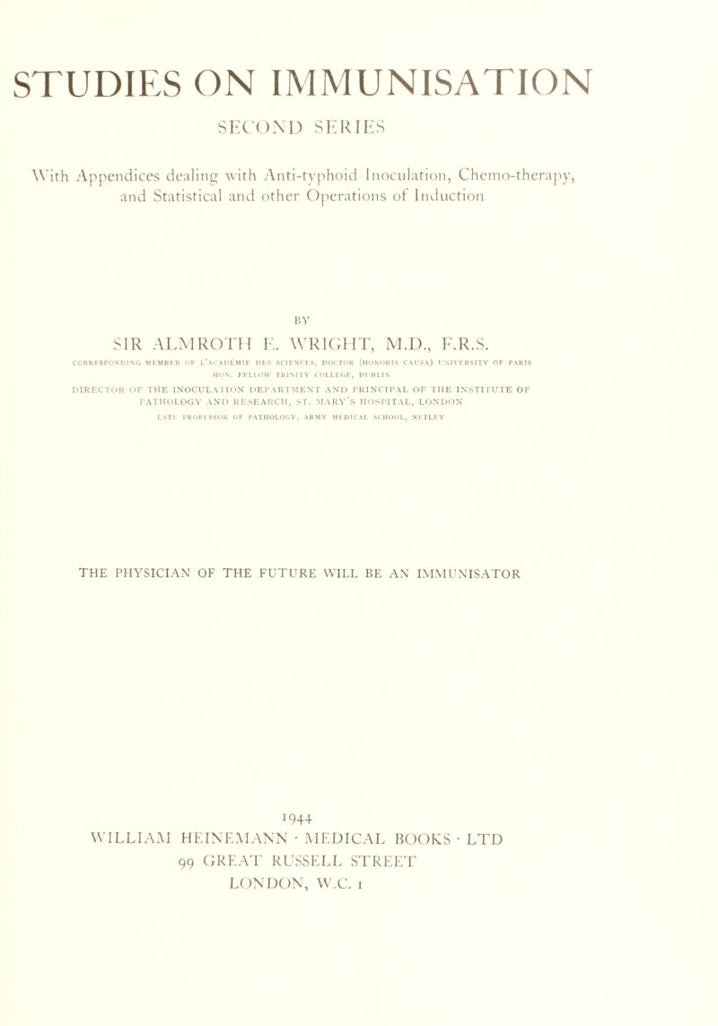 STUDIES ON IMMUNISATION SECOND SERIES With Appendices dealing with Anti-typhoid Inoculation, Chemo-therapy, and Statistical and other Operations of Induction BY SIR ALMROTH E. WRIGHT, M.D., F.R.S. CORRESPONDING MEMBER OF CaCADEMIE DES SCIENCES, DOCTOR (HONORIS CAUSA) UNIVERSITY OF PARIS HON. FELLOW TRINITY COLLEGE, DUBLIN DIRECTOR OF THE INOCULATION DEPARTMENT AND PRINCIPAL OF THE INSTITUTE OF PATHOLOGY AND RESEARCH, ST. MARY’S HOSPITAL, LONDON LATE PROFESSOR OF PATHOLOGY, ARMY MEDICAL SCHOOL, NF.TLEY THE PHYSICIAN OF THE FUTURE WILL BE AN IMMUNISATOR 1944 WILLIAM HEINEMANN • MEDICAL BOOKS • LTD 99 GREAT RUSSELL STREET LONDON, W.C. i