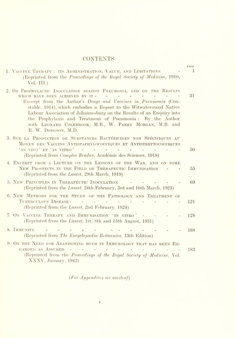 CONTENTS PACE 1. Vaccine Therapy : its Administration, Value, and Limitations - 1 (Reprinted from the Proceedings of the Royal Society of Medicine, 1910, Vol. III.) 2. On Prophylactic Inoculation against Pneumonia, and on the Results WHICH HAVE BEEN ACHIEVED BY IT - - - - - - - - 31 Excerpt from the Author’s Drugs and Vaccines in Pneumonia (Con- stable, 1914), which embodies a Report to the Witwatersrand Native Labour Association of Johannesburg on the Results of an Enquiry into the Prophylaxis and Treatment of Pneumonia : By the Author with Leonard Colebrook, M.B., W. Parry Morgan, M.B. and R. W. Dodgson, M.D. 3. Sur la Production de Substances Bactericides non Specifiques au Moyen des Vaccins Antistaphylococciques et Antistreptococciques ■ IN VIVO ’ ET ‘ IN VITRO - - -- -50 (Reprinted from Comptes Rendus, Aeademie des Sciences, 1918) 4. Excerpt from a Lecture on the Lessons of the War, and on some New Prospects in the Field of Therapeutic Immunisation 55 (Reprinted from the Lancet, 29th March, 1919) 5. New Principles in Therapeutic Inoculation ----- 69 (Reprinted from the Lancet, 24th February, 3rd and 10th March, 1923) 6. New Methods for the Study of the Pathology and Treatment of Tuberculous Disease- - - - - - - - - - 121 (Reprinted from the Lancet, 2nd February, 1924) 7. On Vaccine Therapy and Immunisation ‘in vitro’ - - - 128 (Reprinted from the Lancet, 1st, 8th and 15th August, 1931) 8. Immunity - -- -- ------- 168 (Reprinted from The Encyclopaedia Britannica, 13th Edition) 9. On the Need for Abandoning much in Immunology that has been Re- garded as Assured - - - - - - - - - - 183 (Reprinted from the Proceedings of the Royal Society of Medicine, Vol. XXXV, January, 1942) (For Appendices see overleaf) V