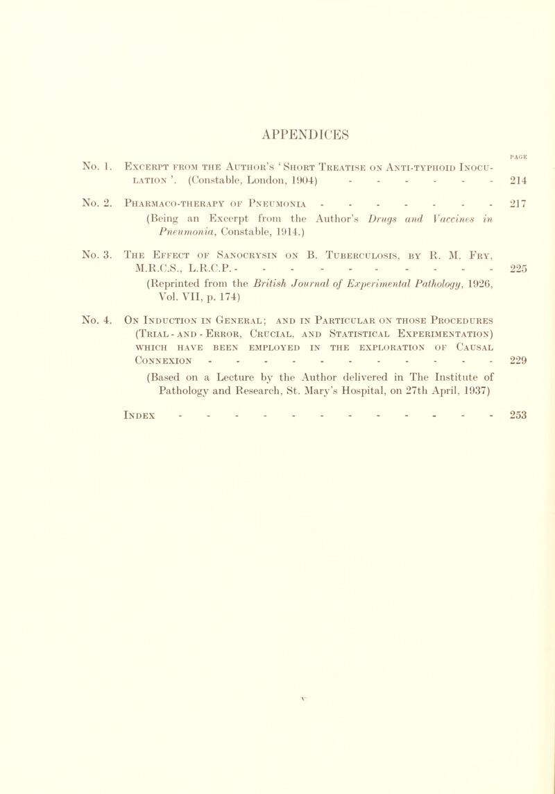 APPENDICES No. 1. No. 2 No. 3. No. 4. PAGK Excerpt from the Author’s ‘Short Treatise on Anti-typhoid Inocu- lation ’. (Constable, London, 1904) ...... 214 Pharmaco-therapy of Pneumonia - - - - - - 217 (Being an Excerpt from the Author’s Drugs and Vaccines in Pneumonia, Constable, 1914.) The Effect of Sanocrysin on B. Tuberculosis, by R. M. Fry, M.R.C.S., L.R.C.P. - - 225 (Reprinted from the British Journal of Experimental Pathology, 1926, Vol. VII, p. 174) On Induction in General; and in Particular on those Procedures (Trial - and - Error, Crucial, and Statistical Experimentation) WHICH HAVE BEEN EMPLOYED IN THE EXPLORATION OF CAUSAL Connexion 229 (Based on a Lecture by the Author delivered in The Institute of Pathology and Research, St. Mary’s Hospital, on 27th April, 1937) Index - -- -- 253