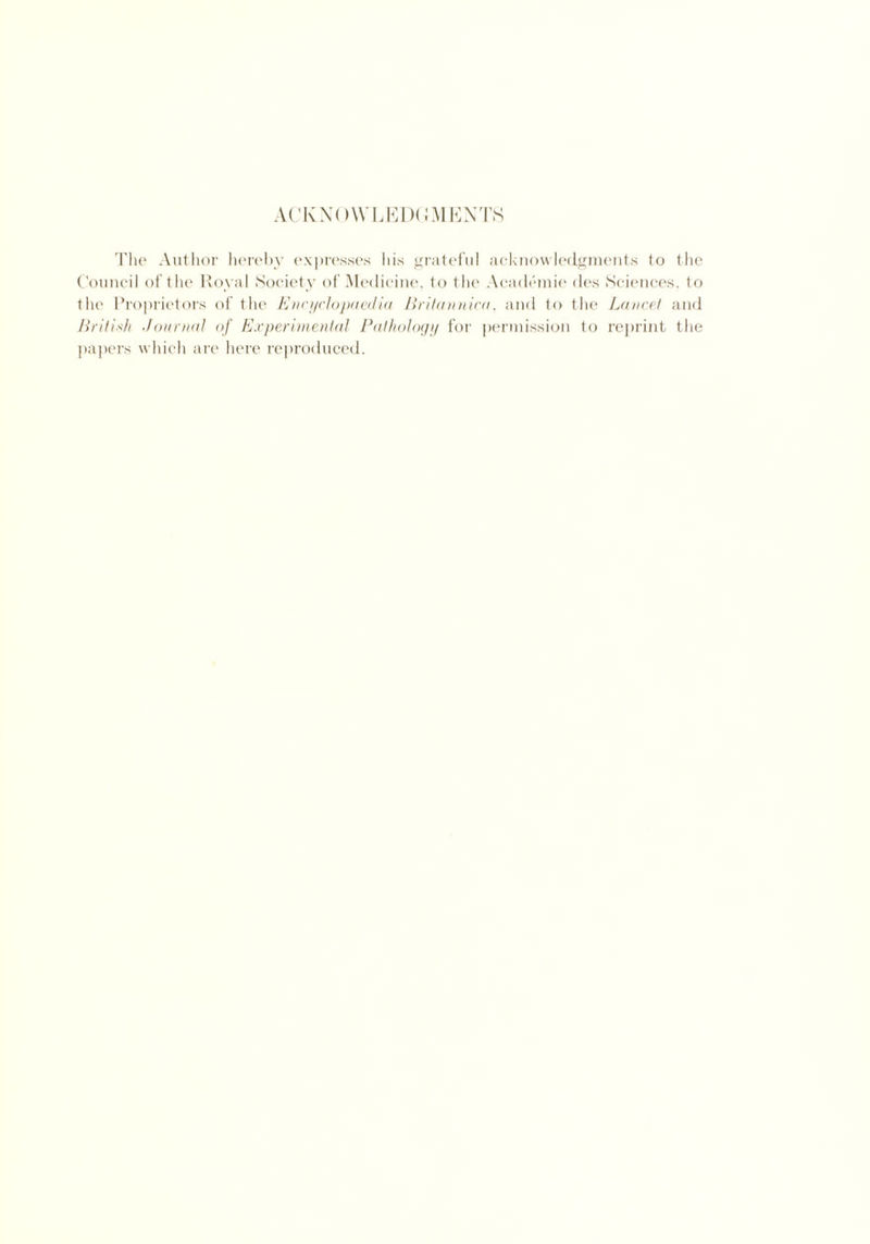 ACKNOWLEDGMENTS The Author hereby expresses his grateful acknowledgments to the Council of the Royal Society of Medicine, to the Academie des Sciences, to the Proprietors of the Encyclopaedia Britannica, and to the Lancet and British Journal of Experimental Pathology for permission to reprint the papers which are here reproduced.