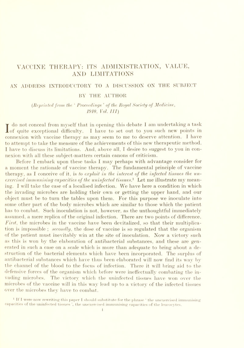 VACCINE THERAPY: ITS ADMINISTRATION, VALUE, AND LIMITATIONS AN ADDRESS INTRODUCTORY TO A DISCUSSION ON THE SUBJECT BY THE AUTHOR (R< printed from the ‘ Proceedings ' of the Royal Society of Medicine, 1910, Vol. Ill) Ido not conceal from myself that in opening this debate 1 am undertaking a task of cpiite exceptional difficulty. I have to set out to you such new points in connexion with vaccine therapy as may seem to me to deserve attention. I have to attempt to take the measure of the achievements of this new therapeutic method. I have to discuss its limitations. And, above all, I desire to suggest to you in con- nexion with all these subject-matters certain canons of criticism. Before I embark upon these tasks I may perhaps with advantage consider for a moment the rationale of vaccine therapy. The fundamental principle of vaccine therapy, as I conceive of it. is to exploit in the interest of the infected tissues the un- exercised immunising capacities of the uninfected tissues.1 Let me illustrate my mean- ing. I will take the case of a localised infection. We have here a condition in which the invading microbes are holding their own or getting the upper hand, and our object must be to turn the tables upon them. For this purpose we inoculate into some other part of the body microbes which are similar to those which the patient has to combat. Such inoculation is not, however, as the unthoughtful immediately assumed, a mere replica of the original infection. There are two points of difference. First, the microbes in the vaccine have been devitalized, so that their multiplica- tion is impossible ; secondly, the dose of vaccine is so regulated that the organism of the patient must inevitably win at the site of inoculation. Now a victory such as this is won by the elaboration of antibacterial substances, and these are gen- erated in such a case on a scale which is more than adequate to bring about a de- struction of the bacterial elements which have been incorporated. The surplus of antibacterial substances which have thus been elaborated w ill now find its way by the channel of the blood to the focus of infection. There it will bring aid to the defensive forces of the organism which before were ineffectually combating the in- vading microbes. The victory which the uninfected tissues have won over the microbes of tlie vaccine w ill in this way lead up to a victory of the infected tissues over the microbes they have to combat. 1 If I were now rewriting this paper I should substitute for the phrase ' the unexercised immunising capacities of the uninfected tissues the unexercised immunising capacities of the leucocytes.