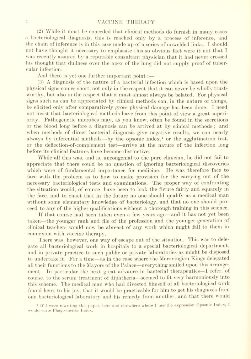 (2) While it must he conceded that clinical methods do furnish in many cases a bacteriological diagnosis, this is reached only by a process of inference, and t he chain of inference is in this case made up of a series of unwelded links. I should not have thought it necessary to emphasise this so obvious fact were it not that I was recently assured by a reputable consultant physician that it had never crossed his thought that dullness over the apex of the lung did not supply proof of tuber- cular infection. And there is yet one further important point :— (3) A diagnosis of the nature of a bacterial infection which is based upon the physical signs comes short, not only in the respect that it can never be wholly trust- worthy, but also in the respect that it must almost always be belated. For physical signs such as can be appreciated by clinical methods can, in the nature of things, be elicited only after comparatively gross physical damage has been done. I need not insist that bacteriological methods have from this point of view a great superi- ority. Pathogenetic microbes may, as you know, often be found in the secretions or the blood long before a diagnosis can be arrived at by clinical methods ; and when methods of direct bacterial diagnosis give negative results, we can nearly always by inferential methods—by the opsonic index,1 or the agglutination test, or the deflection-of-complement test—arrive at the nature of the infection long before its clinical features have become distinctive. While all this was, and is, uncongenial to the pure clinician, he did not fail to appreciate that there coidd be no question of ignoring bacteriological discoveries which were of fundamental importance for medicine. He was therefore face to face with the problem as to how to make provision for the carrying out of the necessary bacteriological tests and examinations. The proper way of confronting the situation would, of course, have been to look the future fairly and squarely in the face, and to enact that in the future no one should qualify as a medical man without some elementary knowledge of bacteriology, and that no one should pro- ceed to any of the higher qualifications without a thorough training in this science. If that course had been taken even a few years ago—and it has not yet been taken—the younger rank and file of the profession and the younger generation of clinical teachers would now be abreast of any work which might fall to them in connexion with vaccine therapy. There was, however, one way of escape out of the situation. This was to dele- gate all bacteriological work in hospitals to a special bacteriological department, and in private practice to such public or private laboratories as might be disposed to undertake it. For a time—as in the case where the Merovingian Kings delegated all their functions to the Mayors of the Palace—everything smiled upon this arrange- ment. In particular the next great advance in bacterial therapeutics—I refer, of course, to the serum treatment of diphtheria—seemed to fit very harmoniously into this scheme. The medical man who had divested himself of all bacteriological work found here, to his joy, that it would be practicable for him to get his diagnosis from one bacteriological laboratory and his remedy from another, and that there would 1 If I were rewriting this paper, here and elsewhere where I use the expression Opsonic Index, I would write Phago-incitor Index.