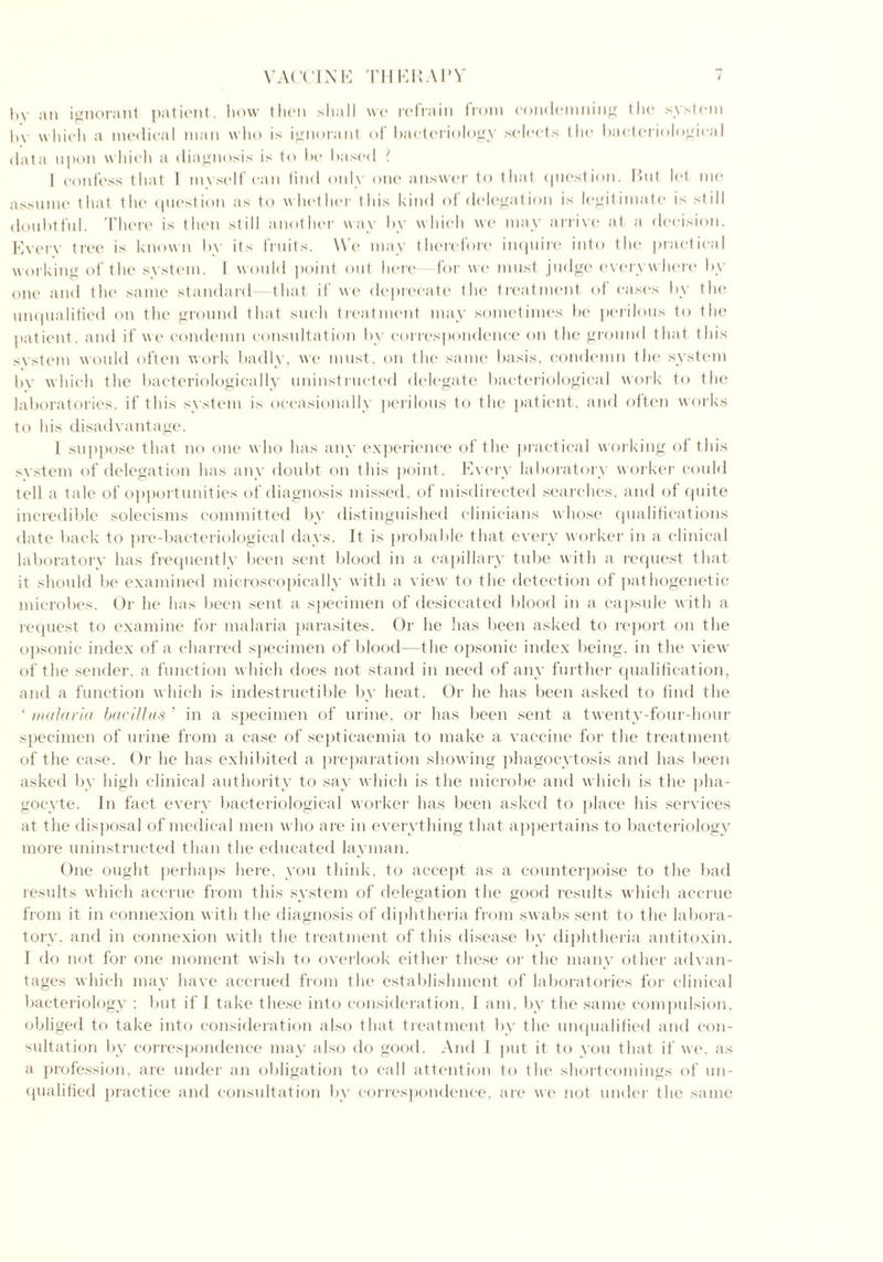Itv an ignorant patient, how then shall we refrain from condemning the system 1,\ w hich a medical man who is ignorant of bacteriology selects the bacteriological data upon which a diagnosis is to be based l I confess that 1 myself can find only one answer to that question. Rut let me assume that the question as to whether this kind of delegation is legitimate is still doubtful. There is then still another way by which we may arrive at a decision. Every tree is known by its fruits. We may therefore inquire into the practical working of the system. I would point out here for we must judge everywhere by one and the same standard that if we deprecate the treatment of cases by the unqualified on the ground that such treatment may sometimes be perilous to the patient, and if we condemn consultation by correspondence on the ground that this system would often work badly, we must, on the same basis, condemn the system by which the bacteriologically uninstructed delegate bacteriological work to the laboratories, if this system is occasionally perilous to the patient, and often works to his disadvantage. 1 suppose that no one w ho has any experience of the practical working of this system of delegation has any doubt on this point. Every laboratory worker could tell a tale of opportunities of diagnosis missed, of misdirected searches, and of quite incredible solecisms committed by distinguished clinicians whose qualifications date back to pre-bacteriological days. It is probable that every worker in a clinical laboratory has frequently been sent blood in a capillary tube with a request that it should be examined microscopically w ith a view to the detection of pathogenetic microbes. Or he has been sent a specimen of desiccated blood in a capsule with a request to examine for malaria parasites. Or he has been asked to report on the opsonic index of a charred specimen of blood—the opsonic index being, in the view of the sender, a function which does not stand in need of any further qualification, and a function which is indestructible by heat. Or he has been asked to find the ' malaria bacillus ’ in a specimen of urine, or has been sent a twenty-four-hour specimen of urine from a case of septicaemia to make a vaccine for the treatment of the case. Or he has exhibited a preparation showing phagocytosis and has been asked by high clinical authority to say which is the microbe and which is the pha- gocyte. In fact every bacteriological worker has been asked to place his services at the disposal of medical men who are in everything that appertains to bacteriology more uninstructed than the educated layman. One ought perhaps here, you think, to accept as a counterpoise to the bad results which accrue from this system of delegation the good results which accrue from it in connexion with the diagnosis of diphtheria from swabs sent to the labora- tory. and in connexion with the treatment of this disease by diphtheria antitoxin. I do not for one moment wish to overlook either these or the many other advan- tages which may have accrued from the establishment of laboratories for clinical bacteriology ; but if 1 take these into consideration, I am. by the same compulsion, obliged to take into consideration also that treatment by the unqualified and con- sultation by correspondence may also do good. And I put it to you that if we. as a profession, are under an obligation to call attention to the shortcomings of un- qualified practice and consultation by correspondence, are we not under the same