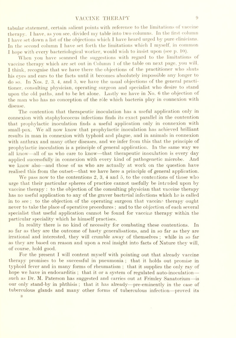tabular statement, certain salient points with reference to the limitations of vaccine therapy. I have, as you see, divided my table into two columns. In the iirst column l have set down a list of the objections which 1 have heard urged by pure clinicians. In the second column l have set forth the limitations which I myself, in common 1 hope with every bacteriological worker, would wish to insist upon (see p. 10). When you have scanned the suggestions with regard to the limitations of vaccine therapy which are set out in Column I of the table on next page, you will, I think, recognise that we have there the objections of the practitioner who shuts his eyes and ears to the facts until it becomes absolutely impossible any longer to do so. In Nos. 2, 3, 4, and 5, we have the usual objections of the general practi- tioner, consulting physician, operating surgeon and specialist who desire to stand upon the old paths, and to be let alone. Lastly we have in No. 6 the objection of the man who has no conception of the role which bacteria play in connexion with disease. The contention that therapeutic inoculation has a useful application only in connexion with staphylococcus infections finds its exact parallel in the contention that prophylactic inoculation finds a useful application only in connexion with small-pox. We all now know that prophylactic inoculation has achieved brilliant results in man in connexion with typhoid and plague, and in animals in connexion with anthrax and many other diseases, and we infer from this that the principle of prophylactic inoculation is a principle of general application. In the same way we all know—all of us who care to know—that therapeutic inoculation is every day applied successfully in connexion with every kind of pathogenetic microbe. And we know also—and those of us who are actually at work on the question have realised this from the outset—that we have here a principle of general application. We pass now to the contentions 2, 3, 4 and 5, to the contentions of those who urge that their particular spheres of practice cannot usefully be intruded upon by vaccine therapy : to the objection of the consulting physician that vaccine therapy has no useful application to any of the graver bacterial infections which he is called in to see ; to the objection of the operating surgeon that vaccine therapy ought never to take the place of operative procedures ; and to the objection of each several specialist that useful application cannot be found for vaccine therapy within the particular speciality which he himself practises. In reality there is no kind of necessity for combating these contentions. In so far as they are the outcome of hasty generalisations, and in so far as they are irrational and interested, they will crumble away of themselves ; while in so far as they are based on reason and upon a real insight into facts of Nature they will, of course, hold good. For the present I will content myself with pointing out that already vaccine therapy promises to be successful in pneumonia ; that it holds out promise in typhoid fever and in many forms of rheumatism ; that it supplies the only ray of hope we have in endocarditis ; that it or a system of regulated auto-inoculation— such as Dr. M. Paterson has suggested and carries out at Frimley Sanatorium—is our only stand-by in phthisis ; that it has already—pre-eminently in the case of tuberculous glands and many other forms of tuberculous infection—proved its B