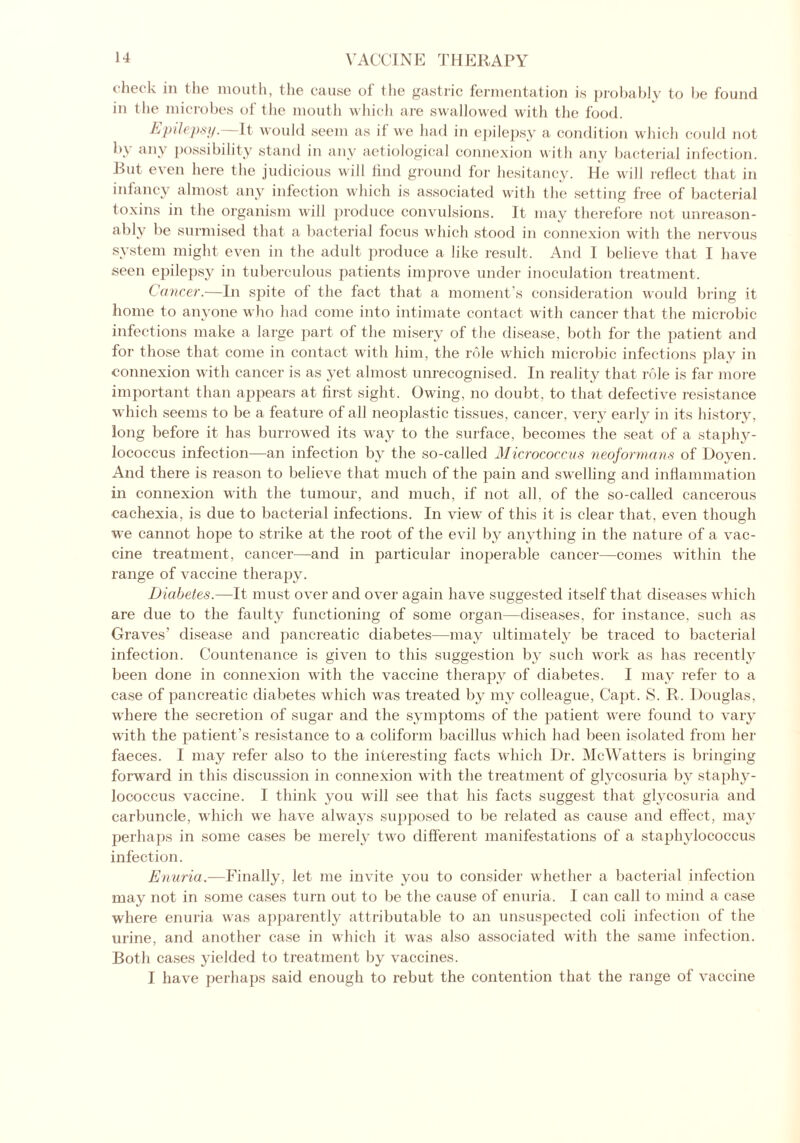check in the mouth, the cause of the gastric fermentation is probably to be found in the microbes of the mouth which are swallowed with the food. Epilepsy. It would seem as il we had in epilepsy a condition which could not by any possibility stand in any aetiological connexion with any bacterial infection. Rut even here the judicious will find ground for hesitancy, lie will reflect that in infancy almost any infection which is associated with the setting free of bacterial toxins in the organism will produce convulsions. It may therefore not unreason- ably be surmised that a bacterial focus which stood in connexion with the nervous system might even in the adult produce a like result. And I believe that I have seen epilepsy in tuberculous patients improve under inoculation treatment. Cancer.—In spite of the fact that a moment’s consideration would bring it home to anyone who had come into intimate contact with cancer that the microbic infections make a large part of the misery of the disease, both for the patient and for those that come in contact with him, the role which microbic infections play in connexion with cancer is as yet almost unrecognised. In reality that role is far more important than appears at first sight. Owing, no doubt, to that defective resistance which seems to be a feature of all neoplastic tissues, cancer, very early in its history, long before it has burrowed its way to the surface, becomes the seat of a staphy- lococcus infection—an infection by the so-called Micrococcus neoformans of Doyen. And there is reason to believe that much of the pain and swelling and inflammation in connexion with the tumour, and much, if not all, of the so-called cancerous cachexia, is due to bacterial infections. In view of this it is clear that, even though we cannot hope to strike at the root of the evil by anything in the nature of a vac- cine treatment, cancer—and in particular inoperable cancer—comes within the range of vaccine therapy. Diabetes.—It must over and over again have suggested itself that diseases which are due to the faulty functioning of some organ—diseases, for instance, such as Graves’ disease and pancreatic diabetes—may ultimately be traced to bacterial infection. Countenance is given to this suggestion by such work as has recently been done in connexion with the vaccine therapy of diabetes. I may refer to a case of pancreatic diabetes which was treated by my colleague, Capt. S. R. Douglas, where the secretion of sugar and the symptoms of the patient were found to vary with the patient’s resistance to a coliform bacillus which had been isolated from her faeces. I may refer also to the interesting facts which Dr. McWatters is bringing forward in this discussion in connexion with the treatment of glycosuria bv staphy- lococcus vaccine. I think you will see that his facts suggest that glycosuria and carbuncle, which we have always supposed to be related as cause and effect, may perhaps in some cases be merely two different manifestations of a staphylococcus infection. Enuria.—Finally, let me invite you to consider whether a bacterial infection may not in some cases turn out to be the cause of enuria. I can call to mind a case where enuria was apparently attributable to an unsuspected coli infection of the urine, and another case in which it was also associated with the same infection. Both cases yielded to treatment by vaccines. I have perhaps said enough to rebut the contention that the range of vaccine