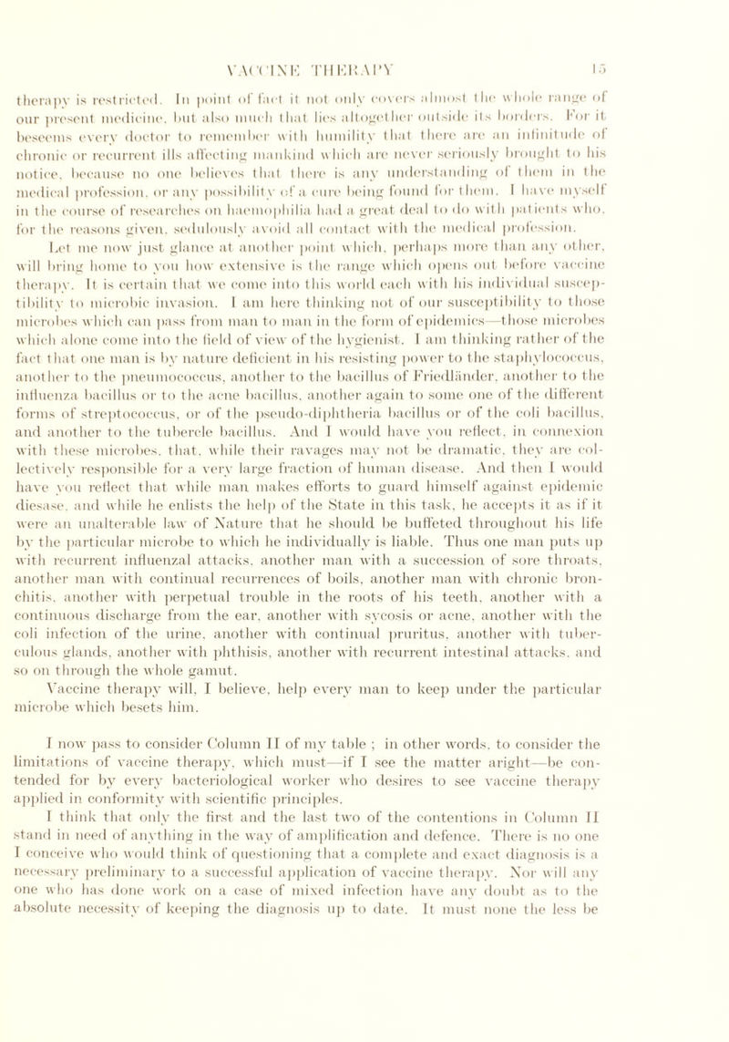 yaccink thukaly therapy is restricted. In point of fact it not only covers almost the whole range of our present medicine, hut also much that lies altogether outside its borders, for it beseems every doctor to remember with humility that there are an infinitude of chronic or recurrent ills affecting mankind which are never seriously brought to his notice, because no one believes that there is any understanding of them in the medical profession, or any possibility of a cure being found for them. I have myself in the course of researches on haemophilia had a great deal to do with patients who, for the reasons given, sedulously avoid all contact with the medical profession. Let me now just glance at another point which, perhaps more than any other, will bring home to you how extensive is the range which opens out before vaccine therapy. It is certain that we come into this world each with his individual suscep- tibility to microbic invasion. 1 am here thinking not of our susceptibility to those microbes which can pass from man to man in the form of epidemics—those microbes which alone come into the field of view of the hygienist. I am thinking rather of the fact that one man is by nature deficient in his resisting power to the staphylococcus, another to the pneumococcus, another to the bacillus of Friedlander, another to the influenza bacillus or to the acne bacillus, another again to some one of the different forms of streptococcus, or of the pseudo-diphtheria bacillus or of the coli bacillus, and another to the tubercle bacillus. And I would have you reflect, in connexion with these microbes, that, while their ravages may not be dramatic, they are col- lectively responsible for a very large fraction of human disease. And then I would have you reflect that while man makes efforts to guard himself against epidemic diesase. and while lie enlists the help of the State in this task, he accepts it as if it were an unalterable law of Nature that he should be buffeted throughout his life by the particular microbe to which he individually is liable. Thus one man puts up with recurrent influenzal attacks, another man with a succession of sore throats, another man with continual recurrences of boils, another man with chronic bron- chitis. another with perpetual trouble in the roots of his teeth, another with a continuous discharge from the ear. another with sycosis or acne, another with the coli infection of the urine, another with continual pruritus, another with tuber- culous glands, another with phthisis, another with recurrent intestinal attacks, and so on through the whole gamut. Yaccine therapy will, I believe, help every man to keep under the particular microbe which besets him. I now pass to consider Column II of my table ; in other words, to consider the limitations of vaccine therapy, which must—if I see the matter aright—be con- tended for by every bacteriological worker who desires to see vaccine therapy applied in conformity with scientific principles. I think that only the first and the last two of the contentions in Column II stand in need of anything in the way of amplification and defence. There is no one I conceive who would think of questioning that a complete and exact diagnosis is a necessary preliminary to a successful application of vaccine therapy. Nor will any one who has done work on a case of mixed infection have any doubt as to the absolute necessity of keeping the diagnosis up to date. It must none the less be