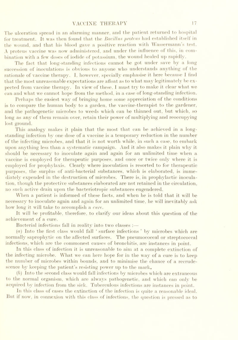 The ulceration spread in an alarming manner, and the patient returned to hospital for treatment. It was then found that the Bacillus proteus had established itselt in the wound, and that his blood gave a positive reaction with YVassermann’s test. A proteus vaccine was now administered, and under the influence of this, in com- bination with a few doses of iodide of potassium, the wound healed up rapidly. The fact that long-standing infections cannot be got under save by a long succession of inoculations is obvious to anyone who understands anything of the rationale of vaccine therapy. 1. however, specially emphasise it here because J find that t he most unreasonable expectations are afloat as to what may legitimately be ex- pected from vaccine therapy. In view of these, I must try to make it clear what we can and what we cannot hope from the method, in a case of long-standing infection. Perhaps the easiest way of bringing home some appreciation of the conditions is to compare the human body to a garden, the vaccine-therapist to the gardener, and the pathogenetic microbes to weeds which can be thinned out, but which, so long as any of them remain over, retain their power of multiplying and reoccupying lost ground. This analogy makes it plain that the most that can be achieved in a long- standing infection by one dose of a vaccine is a temporary reduction in the number of the infecting microbes, and that it is not worth while, in such a case, to embark upon anything less than a systematic campaign. And it also makes it plain why it should be necessary to inoculate again and again for an unlimited time when a vaccine is employed for therapeutic purposes, and once or twice only where it is employed for prophylaxis. Clearly where inoculation is resorted to for therapeutic purposes, the surplus of anti-bacterial substances, which is elaborated, is imme- diately expended in the destruction of microbes. There is, in prophylactic inocula- tion. though the protective substances elaborated are not retained in the circulation, no such active drain upon the bacteriotropic substances engendered. When a patient is informed of these facts, and when he is told that it will be necessary to inoculate again and again for an unlimited time, he will inevitably ask how long it will take to accomplish a cure. It will be profitable, therefore, to clarify our ideas about this question of the achievement of a cure. Bacterial infections fall in reality into two classes :—- (e/) Into the first class would fall ‘ surface infections ’ by microbes which are normally saprophytic on the affected surfaces. The pneumococcal or streptococcal infections, which are the commonest causes of bronchitis, are instances in point. In this class of infection it is unreasonable to aim at a complete extinction of the infecting microbe. What we can here hope for in the way of a cure is to keep the number of microbes within bounds, and to minimise the chance of a recrude- scence by keeping the patient’s resisting power up to the mark. (b) Into the second class would fall infections by microbes which are extraneous to the normal organism, which are always pathogenetic, and which can only be acquired by infection from the sick. Tuberculous infections are instances in point. In this class of cases the extinction of the infection is quite a reasonable ideal. But if now, in connexion with this class of infections, the question is pressed as to