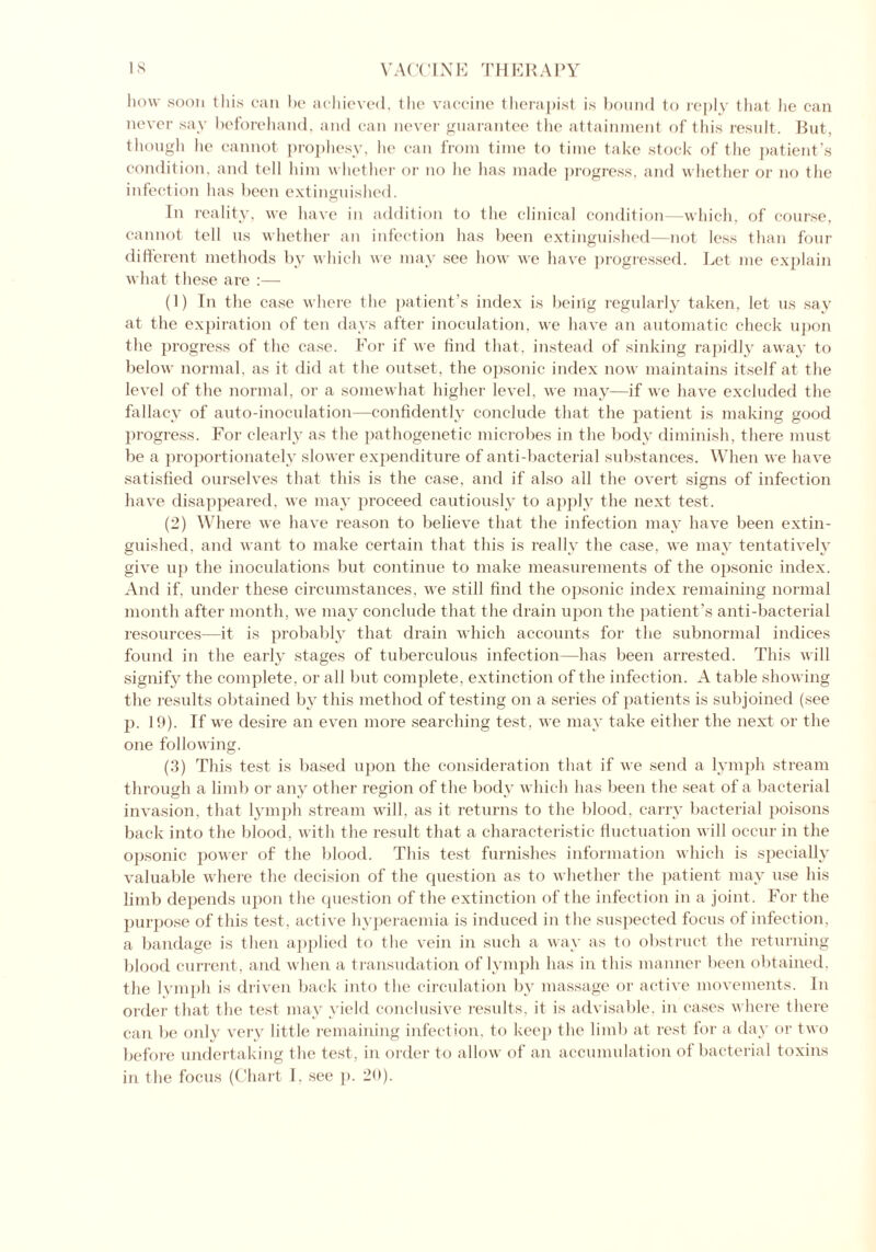 how soon this can be achieved, the vaccine therapist is bound to reply that lie can never say beforehand, and can never guarantee the attainment of this result. But, though he cannot prophesy, lie can from time to time take stock of the patient’s condition, and tell him whether or no he has made progress, and whether or no the infection has been extinguished. O In reality, we have in addition to the clinical condition—which, of course, cannot tell us whether an infection has been extinguished—not less than four different methods by which we may see how we have progressed. Let me explain what these are :— (1) In the case where the patient’s index is being regularly taken, let us say at the expiration of ten days after inoculation, we have an automatic check upon the progress of the case. For if we find that, instead of sinking rapidly away to below normal, as it did at the outset, the opsonic index now maintains itself at the level of the normal, or a somewhat higher level, we may—if we have excluded the fallacy of auto-inoculation—confidently conclude that the patient is making good progress. For clearly as the pathogenetic microbes in the body diminish, there must be a proportionately slower expenditure of anti-bacterial substances. When we have satisfied ourselves that this is the case, and if also all the overt signs of infection have disappeared, we may proceed cautiously to apply the next test. (2) Where we have reason to believe that the infection may have been extin- guished, and want to make certain that this is really the case, we may tentatively give up the inoculations but continue to make measurements of the opsonic index. And if. under these circumstances, we still find the opsonic index remaining normal month after month, we may conclude that the drain upon the patient’s anti-bacterial resources—it is probably that drain which accounts for the subnormal indices found in the early stages of tuberculous infection—has been arrested. This will signify the complete, or all but complete, extinction of the infection. A table showing the results obtained by this method of testing on a series of patients is subjoined (see p. 19). If we desire an even more searching test, we may take either the next or the one following. (3) This test is based upon the consideration that if we send a lymph stream through a limb or any other region of the body which has been the seat of a bacterial invasion, that lymph stream will, as it returns to the blood, carry bacterial poisons back into the blood, with the result that a characteristic fluctuation will occur in the opsonic power of the blood. This test furnishes information which is specially valuable where the decision of the question as to whether the patient may use his limb depends upon the question of the extinction of the infection in a joint. For the purpose of this test , active hyperaemia is induced in the suspected focus of infection, a bandage is then applied to the vein in such a way as to obstruct the returning blood current, and when a transudation of lymph has in this manner been obtained, the lymph is driven back into the circulation by massage or active movements. In order that the test may yield conclusive results, it is advisable, in cases where there can be only very little remaining infection, to keep the limb at rest for a day or two before undertaking the test, in order to allow of an accumulation of bacterial toxins in the focus (Chart 1, see p. 29)-