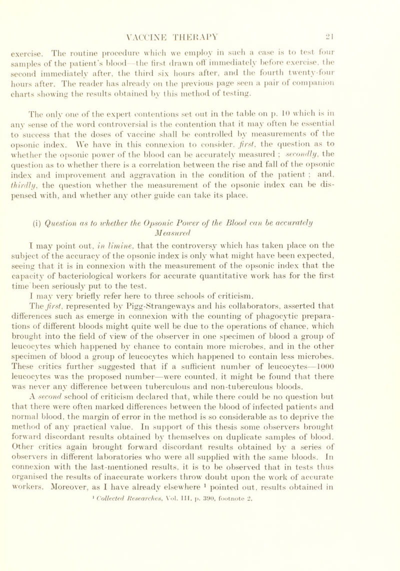 VACCINK Til PR A1^ exercise. The routine procedure which we employ in such a case is to test four samples of the patient’s blood the first drawn oil immediately before exercise, the second immediately after, the third six hours after, and the fourth twenty-four hours after. The reader has already on the previous page seen a pair of companion charts showing the results obtained by this method of testing. The only one of the expert contentions set out in the table on p. 10 which is in any sense of the word controversial is the contention that it may often be essential to success that the doses of vaccine shall be controlled by measurements of the opsonic index. We have in this connexion to consider, first, the question as to whether the opsonic power of the blood can be accurately measured ; secondly, the question as to whether there is a correlation between the rise and fall of the opsonic index and improvement and aggravation in the condition of the patient ; and. thirdly, the question whether the measurement of the opsonic index can be dis- pensed with, and whether any other guide can take its place. (i) Question as to whether the Opsonic Power of the Blood can be accurately Measured I may point out, in limine, that the controversy which has taken place on the subject of the accuracy of the opsonic index is only what might have been expected, seeing that it is in connexion with the measurement of the opsonic index that the capacity of bacteriological workers for accurate quantitative work has for the first time been seriously put to the test. I may very briefly refer here to three schools of criticism. The first, represented by Pigg-Strangeways and his collaborators, asserted that differences such as emerge in connexion with the counting of phagocytic prepara- tions of different bloods might quite well be due to the operations of chance, which brought into the field of view of the observer in one specimen of blood a group of leucocytes which happened by chance to contain more microbes, and in the other specimen of blood a group of leucocytes which happened to contain less microbes. These critics further suggested that if a sufficient number of leucocytes—1000 leucocytes was the proposed number—-were counted, it might be found that there was never any difference between tuberculous and non-tuberculous bloods. A second school of criticism declared that, while there could be no question but that there were often marked differences between the blood of infected patients and normal blood, the margin of error in the method is so considerable as to deprive the method of any practical value. In support of this thesis some observers brought forward discordant results obtained by themselves on duplicate samples of blood. Other critics again brought forward discordant results obtained by a series of observers in different laboratories who were all supplied with the same bloods. In connexion with the last-mentioned results, it is to be observed that in tests thus organised the results of inaccurate workers throw doubt upon the work of accurate workers. Moreover, as I have already elsewhere 1 pointed out, results obtained in