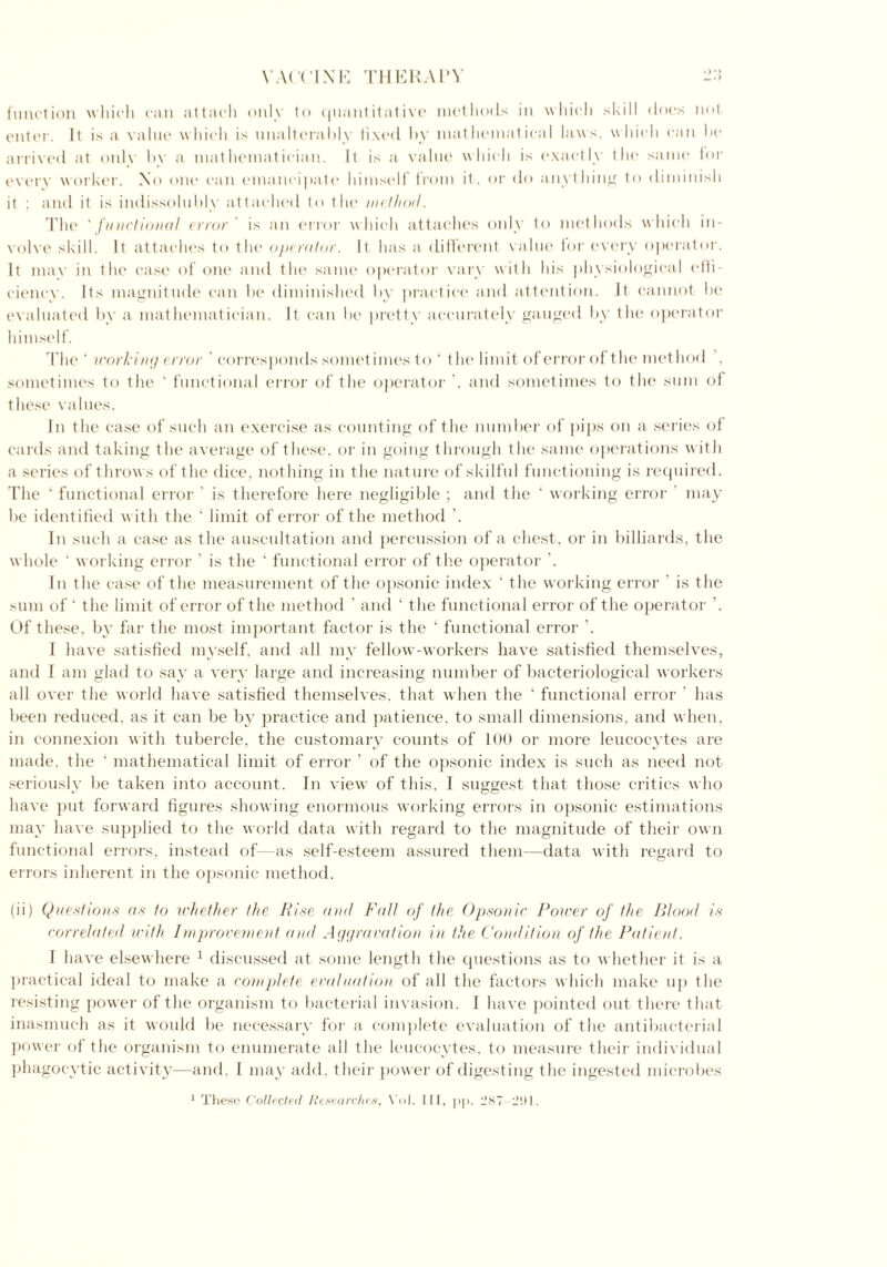 function which can attach only to quantitative methods in which skill does not enter. It is a value which is unalterably lixed by mathematical laws, which can he arrived at only by a mathematician. It is a value which is exactly the same for every worker. No one can emancipate himself from it, or do anything to diminish it ; and it is indissolubly attached to the method. The 'functional error' is an error which attaches only to methods which in- volve skill. It attaches to the operator. It has a different value for every operator. It max' in the case of one and the same operator vary with his physiological effi- ciency. Its magnitude can be diminished by practice and attention. It cannot be evaluated by a mathematician. It can be pretty accurately gauged by the operator himself. The ‘ working error ' corresponds sometimes to ‘ the limit of error of the method sometimes to the * functional error of the operator . and sometimes to the sum of these values. In the case of such an exercise as counting of the number of pips on a series of cards and taking the average of these, or in going through the same operations with a series of throws of the dice, nothing in the nature of skilful functioning is required. The ‘ functional error ' is therefore here negligible ; and the ‘ working error may be identified with the ‘ limit of error of the method ’. In such a case as the auscultation and percussion of a chest, or in billiards, the whole ‘ working error ' is the ‘ functional error of the operator ’. In the case of the measurement of the opsonic index ‘ the working error ’ is the sum of ' the limit of error of the method ’ and ‘ the functional error of the operator ’. Of these, by far the most important factor is the  functional error ’. 1 have satisfied myself, and all my fellow-workers have satisfied themselves, and I am glad to say a very large and increasing number of bacteriological workers all over the world have satisfied themselves, that when the ‘ functional error ’ has been reduced, as it can be by practice and patience, to small dimensions, and when, in connexion with tubercle, the customary counts of 100 or more leucocytes are made, the ‘ mathematical limit of error ’ of the opsonic index is such as need not seriously be taken into account. In view of this, I suggest that those critics who have put forward figures showing enormous working errors in opsonic estimations may have supplied to the world data with regard to the magnitude of their own functional errors, instead of—as self-esteem assured them—data with regard to errors inherent in the opsonic method. (ii) Questions as to whether the Rise and Fall of the Opsonic Power of the Blood is correlated with Improvement and Aggravation in the Condition of the Patient. 1 have elsewhere 1 discussed at some length the questions as to whether it is a practical ideal to make a complete evaluation of all the factors which make up the resisting power of the organism to bacterial invasion. I have pointed out there that inasmuch as it would be necessary for a complete evaluation of the antibacterial power of the organism to enumerate all the leucocytes, to measure their individual phagocytic activity—and. I may add. their power of digesting the ingested microbes 1 These Collected Researches, Vo!. Ill, pp. 287 291.
