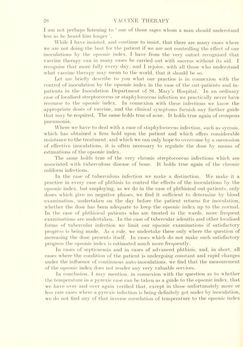 less as he heard him longer While I have insisted, and continue to insist, that there are many cases where we are not doing the best for the patient if we are not controlling the effect of our inoculations by the opsonic index, I have from the very outset recognised that vaccine therapy can in many cases be carried out with success without its aid. I recognise that more fully every day, and I rejoice, with all those who understand what vaccine therapy may mean to the world, that it should be so. Let me briefly describe to you what our practice is in connexion with the control of inoculation by the opsonic index in the case of the out-patients and in- patients in the Inoculation Department of St. Mary’s Hospital. In an ordinary case of localised streptococcus or staphylococcus infection we practically never have recourse to the opsonic index. In connexion with these infections we know the appropriate doses of vaccine, and the clinical symptoms furnish any further guide that may be required. The same holds true of acne. It holds true again of croupous pneumonia. Where we have to deal with a case of staphylococcus infection, such as sycosis, which has obtained a firm hold upon the patient and which offers considerable resistance to the treatment, and which we can only hope to overcome by a succession of effective inoculations, it is often necessary to regulate the dose by means of estimations of the opsonic index. The same holds true of the very chronic streptococcus infections which are associated with tuberculous disease of bone. It holds true again of the chronic coliform infections. In the case of tuberculous infection we make a distinction. We make it a practice in every case of phthisis to control the effects of the inoculations by the opsonic index, but employing, as we do in the case of phthisical out-patients, only doses which give no negative phases, we find it sufficient to determine by blood examination, undertaken on the day before the patient returns for inoculation, whether the dose has been adequate to keep the opsonic index up to the normal. In the case of phthisical patients who are treated in the wards, more frequent examinations are undertaken. In the case of tubercular adenitis and other localised forms of tubercular infection we limit our opsonic examinations if satisfactory progress is being made. As a rule, we undertake these only where the question of increasing the dose presents itself. In cases which do not make such satisfactory progress the opsonic index is estimated much more frequently. In cases of septicaemia and in cases of advanced phthisis, and, in short, all cases where the condition of the patient is undergoing constant and rapid changes under the influence of continuous auto-inoculations, we find that the measurement of the opsonic index does not render any very valuable services. In conclusion, 1 may mention, in connexion with the question as to whether the temperature in a pyrexic case can be taken as a guide to the opsonic index, that we have over and over again verified that, except in those unfortunately more or less rare cases where a pyrexic infection is being definitely got under by inoculation, we do not find any of that inverse correlation of temperature to the opsonic index