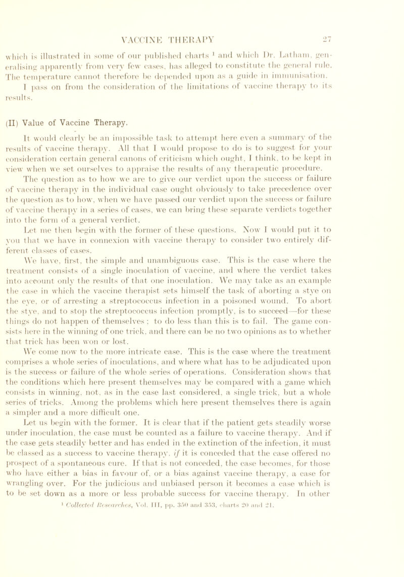 which is illustrated in some of our published charts 1 and which Dr. Latham, gen- realising apparently from very few cases, has alleged to constitute the general rule. The temperature cannot therefore be depended upon as a guide in immunisation. 1 pass on from the consideration of the limitations of vaccine therapy to its results. (II) Value of Vaccine Therapy. It would clearly be an impossible task to attempt here even a summary of the results of vaccine therapy. All that I would propose to do is to suggest for your consideration certain general canons of criticism which ought, I think, to be kept in view when we set ourselves to appraise the results of any therapeutic procedure. The question as to how we are to give our verdict upon the success or failure of vaccine therapy in the individual case ought obviously to take precedence over the question as to how, when we have passed our verdict upon the success or failure of vaccine therapy in a series of cases, we can bring these separate verdicts together into the form of a general verdict. Let me then begin with the former of these questions. Now 1 would put it to you that we have in connexion with vaccine therapy to consider two entirely dif- ferent classes of cases. We have, first, the simple and unambiguous case. This is the case where the treatment consists of a single inoculation of vaccine, and where the verdict takes into account only the results of that one inoculation. We may take as an example the case in which the vaccine therapist sets himself the task of aborting a stye on the eye. or of arresting a streptococcus infection in a poisoned wound. To abort the stye, and to stop the streptococcus infection promptly, is to succeed—for these things do not happen of themselves ; to do less than this is to fail. The game con- sists here in the winning of one trick, and there can be no two opinions as to whether that trick has been won or lost. We come now to the more intricate case. This is the case where the treatment comprises a whole series of inoculations, and where what has to be adjudicated upon is the success or failure of the whole series of operations. Consideration shows that the conditions which here present themselves may be compared with a game which consists in winning, not. as in the case last considered, a single trick, but a whole series of tricks. Among the problems which here present themselves there is again a simpler and a more difficult one. Let us begin with the former. It is clear that if the patient gets steadily worse under inoculation, the case must be counted as a failure to vaccine therapy. And if the case gets steadily better and has ended in the extinction of the infection, it must be classed as a success to vaccine therapy, if it is conceded that the case offered no prospect of a spontaneous cure. If that is not conceded, the case becomes, for those who have either a bias in favour of. or a bias against vaccine therapy, a case for wrangling over. For the judicious and unbiased person it becomes a case which is to be set down as a more or less probable success for vaccine therapy. In other 1 Collected Researches, Vol. Ill, pp. 350 and 353, charts 20 and i’l.