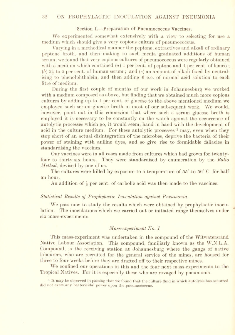 Section I.—Preparation of Pneumococcus Vaccines. We experimented somewhat extensively with a view to selecting for use a medium which should give a very copious culture of pneumococcus. Varying in a methodical manner the peptone, extractives and alkali of ordinary peptone broth, and then making to such media graduated additions of human serum, we found that very copious cultures of pneumococcus were regularly obtained with a medium which contained (a) l per cent, of peptone and 1 per cent, of lemco ; (l>) 2.’, to 5 per cent, of human serum ; and (r) an amount of alkali fixed by neutral- ising to phenolphthalein, and then adding G c.c. of normal acid solution to each litre of medium. During the first couple of months of our work in Johannesburg we worked with a medium composed as above, but finding that we obtained much more copious cultures by adding up to 1 per cent, of gluco'se to the above mentioned medium we employed such serum glucose broth in most of our subsequent work. We would, however, point out in this connexion that where such a serum glucose broth is employed it is necessary to be constantly on the watch against the occurrence of autolytic processes which go, it would seem, hand in hand with the development of acid in the culture medium. For these autolytic processes 1 may, even when they stop short of an actual disintegration of the microbes, deprive the bacteria of their power of staining with aniline dyes, and so give rise to formidable fallacies in standardising the vaccines. Our vaccines were in all cases made from cultures which had grown for twenty- four to thirty-six hours. They were standardised by enumeration by the Ratio Method, devised by one of us. The cultures were killed by exposure to a temperature of 55° to 56° C. for half an hour. An addition of J per cent, of carbolic acid was then made to the vaccines. Statistical Results of Prophylactic Inoculation against Pneumonia. We pass now to study the results which were obtained by prophylactic inocu- lation. The inoculations which we carried out or initiated range themselves under six mass-experiments. Mass-experiment No. 1 This mass-experiment was undertaken in the compound of the Witwatersrand Native Labour Association. This compound, familiarly known as the W.N.L.A. Compound, is the receiving station at Johannesburg where the gangs of native labourers, who are recruited for the general service of the mines, are housed for three to four weeks before they are drafted off to their respective mines. We confined our operations in this and the four next mass-experiments to the Tropical Natives. For it is especially these who are ravaged by pneumonia. 1 It may be observed in passing that we found that the culture fluid in which autolysis has occurred did not exert any bactericidal power upon the pneumococcus.