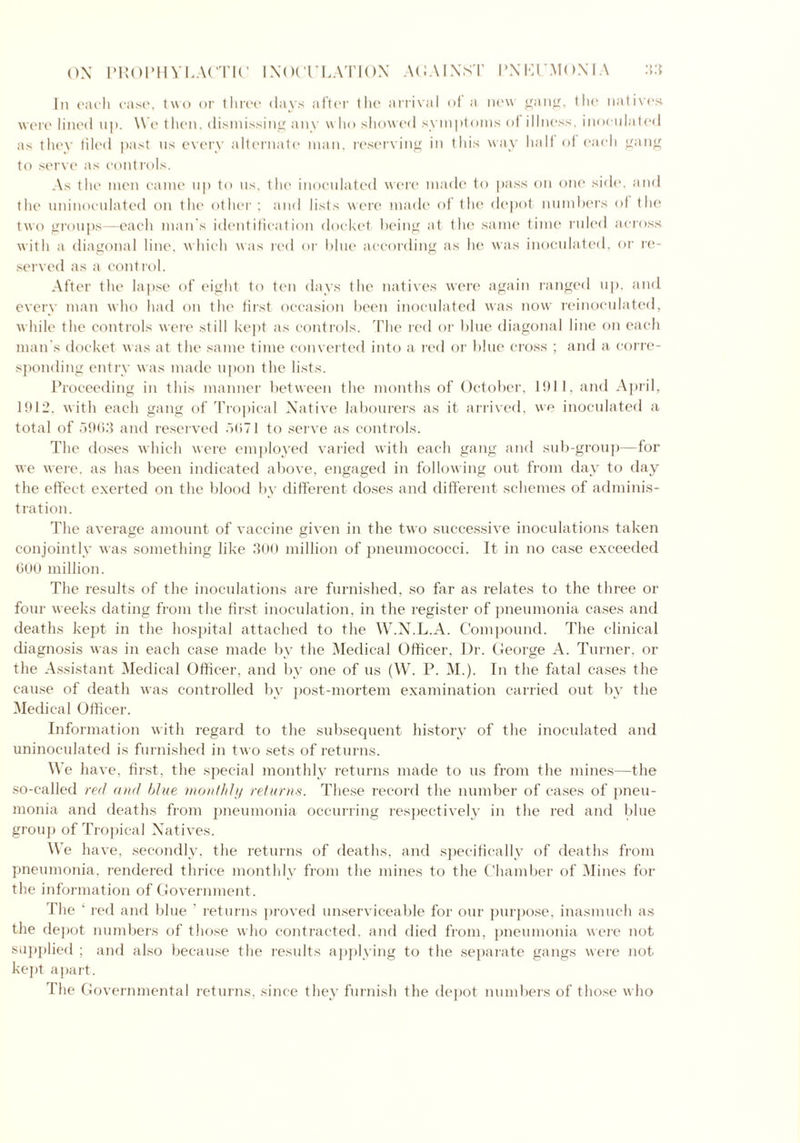 In each case, two or three days after the arrival of a new gang, the natives were lined up. W e then, dismissing any who showed symptoms of illness, inoculated as they tiled past us every alternate man, reserving in this way half of each gang to serve as controls. As the men came up to us, the inoculated were made to pass on one side, and the uninoculated on the other ; and lists were made of the depot numbers of the two groups—each man's identification docket being at the same time ruled across with a diagonal line, which was red or blue according as he was inoculated, or re- served as a control. After the lapse of eight to ten days the natives were again ranged up, and every man who had on the first occasion been inoculated was now reinoculated, while the controls were still kept as controls. The red or blue diagonal line on each man's docket was at the same time converted into a red or blue cross ; and a corre- sponding entry was made upon the lists. Proceeding in this manner between the months of October, 1911, and April, 1912. with each gang of Tropical Native labourers as it arrived, we inoculated a total of 5963 and reserved 5071 to serve as controls. The doses which were employed varied with each gang and sub-group—for we were, as has been indicated above, engaged in following out from day to day the effect exerted on the blood by different doses and different schemes of adminis- tration. The average amount of vaccine given in the two successive inoculations taken conjointly was something like 300 million of pneumococci. It in no case exceeded COO million. The results of the inoculations are furnished, so far as relates to the three or four weeks dating from the first inoculation, in the register of pneumonia cases and deaths kept in the hospital attached to the W.N.L.A. Compound. The clinical diagnosis was in each case made by the Medical Officer, Dr. George A. Turner, or the Assistant Medical Officer, and by one of us (W. P. M.). In the fatal cases the cause of death was controlled by post-mortem examination carried out by the Medical Officer. Information with regard to the subsequent history of the inoculated and uninoculated is furnished in two sets of returns. We have, first, the special monthly returns made to us from the mines—the so-called red and blue monthly returns. These record the number of cases of pneu- monia and deaths from pneumonia occurring respectively in the red and blue group of Tropical Natives. We have, secondly, the returns of deaths, and specifically of deaths from pneumonia, rendered thrice monthly from the mines to the Chamber of Mines for the information of Government. The ‘ red and blue ’ returns proved unserviceable for our purpose, inasmuch as the depot numbers of those who contracted, and died from, pneumonia were not supplied ; and also because the results applying to the separate gangs were not kept apart. The Governmental returns, since they furnish the depot numbers of those who