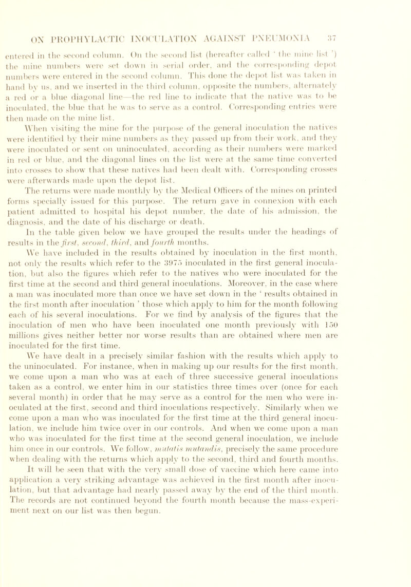 entered in the second column. On the second list (hereafter called ' the mine list ) the mine numbers were set down in serial order, and the corresponding depot numbers were entered in the second column. This done the depot list was taken in hand by us. and we inserted in the third column, opposite the numbers, alternately a red or a blue diagonal line—the red line to indicate that the native was to be inoculated, the blue that lie was to serve as a control. Corresponding entries were then made on the mine list. When visiting the mine for the purpose of the general inoculation the natives were identified by their mine numbers as they passed up from their work, and they were inoculated or sent on uninoculated, according as their numbers were marked in red or blue, and the diagonal lines on the list were at the same time converted into crosses to show that these natives had been dealt with. Corresponding crosses were afterwards made upon the depot list. The returns were made monthly by the Medical Officers of the mines on printed forms specially issued for this purpose. The return gave in connexion with each patient admitted to hospital his depot number, the date of his admission, the diagnosis, and the date of his discharge or death. In the table given below we have grouped the results under the headings of results in the first, second, third, and fourth months. We have included in the results obtained by inoculation in the first month, not only the results which refer to the 397.1 inoculated in the first general inocula- tion. but also the figures which refer to the natives who were inoculated for the first time at the second and third general inoculations. Moreover, in the case where a man was inoculated more than once we have set down in the ‘ results obtained in the first month after inoculation ' those which apply to him for the month following each of his several inoculations. For we find by analysis of the figures that the inoculation of men who have been inoculated one month previously with 150 millions gives neither better nor worse results than are obtained where men are inoculated for the first time. We have dealt in a precisely similar fashion with the results which apply to the uninoculated. For instance, when in making up our results for the first month, we come upon a man who was at each of three successive general inoculations taken as a control, we enter him in our statistics three times over (once for each several month) in order that he may serve as a control for the men who were in- oculated at the first, second and third inoculations respectively. Similarly when we come upon a man who was inoculated for the first time at the third general inocu- lation, we include him twice over in our controls. And when we come upon a man who was inoculated for the first time at the second general inoculation, we include him once in our controls. We follow, mutatis mutandis, precisely the same procedure when dealing with the returns which apply to the second, third and fourth months. It will be seen that with the very small dose of vaccine which here came into application a very striking advantage was achieved in the first month after inocu- lation, but that advantage had nearly passed away by the end of the third month. The records are not continued beyond the fourth month because the mass-experi- ment next on our list was then begun.