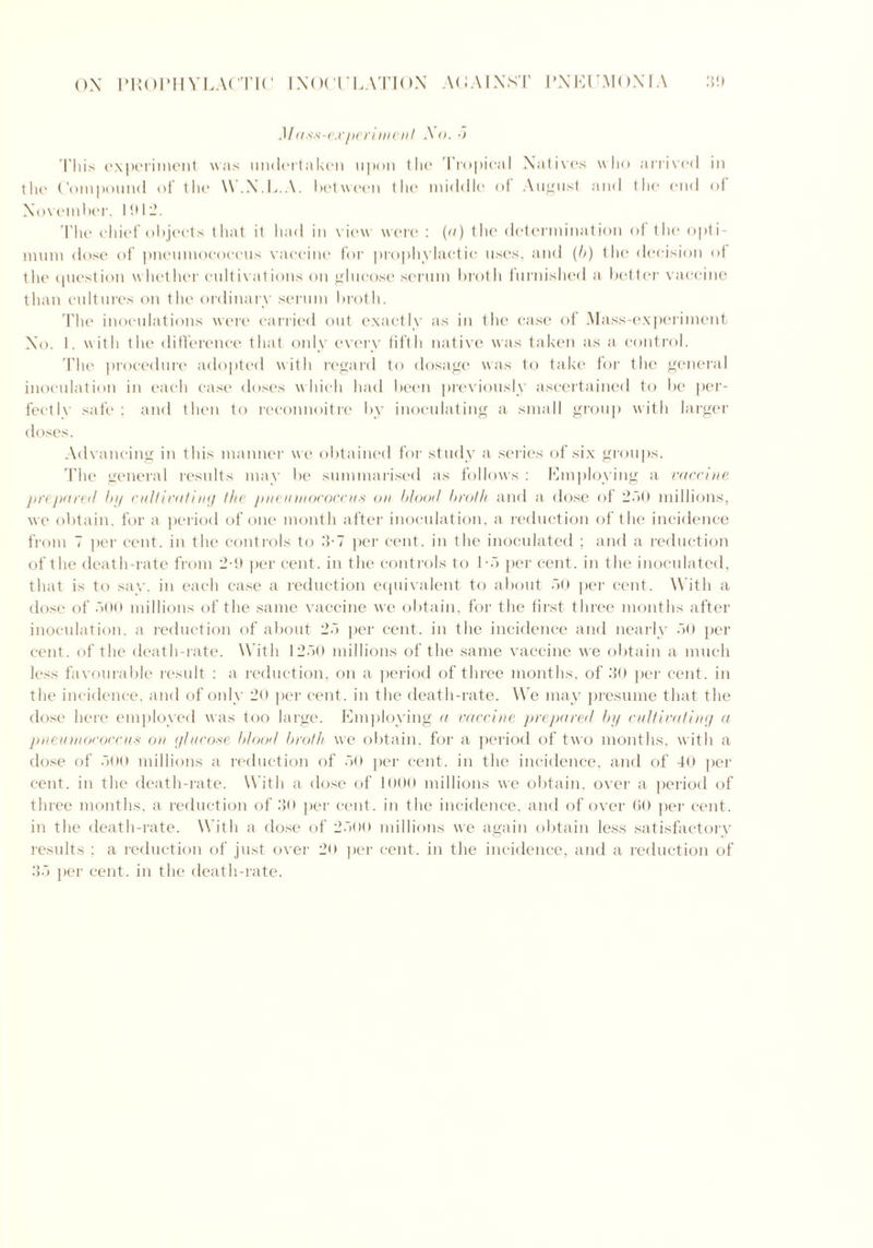 Mass-experiment So. 5 'I'liis experiment was undertaken upon the 'Tropical Natives who arrived in the Compound of the W.X.L.A. between tlie middle of August and the end of November, 1012. The chief objects that it had in view were : (a) the determination of the opti- mum dose of pneumococcus vaccine for prophylactic uses, and (b) the decision of the question whether cultivations on glucose serum broth furnished a better vaccine than cultures on the ordinary serum broth. The inoculations were carried out exactly as in the case of Mass-experiment No. I. with the difference that only every fifth native was taken as a control. The procedure adopted with regard to dosage was to take for the general inoculation in each case doses w hich had been previously ascertained to be per- fectly safe; and then to reconnoitre by inoculating a small group with larger doses. Advancing in this manner we obtained for study a series of six groups. The general results may be summarised as follows : Employing a vaccine prepared by cultivating the pneumococcus on blood broth and a dose of 250 millions, we obtain, for a period of one month after inoculation, a reduction of the incidence from 7 per cent, in the controls to 3-7 per cent, in the inoculated ; and a reduction of the death-rate from 2-!* per cent, in the controls to 1-5 per cent, in the inoculated, that is to say. in each case a reduction equivalent to about 50 per cent. With a dose of 500 millions of the same vaccine we obtain, for the tirst three months after inoculation, a reduction of about 25 per cent, in the incidence and nearly 50 per cent, of the death-rate. With 1250 millions of the same vaccine we obtain a much less favourable result ; a reduction, on a period of three months, of 30 per cent, in the incidence, and of only 20 per cent, in the death-rate. We may presume that the dose here employed was too large. Employing a vaccine prepared by cultivating a pneumococcus on glucose blood broth we obtain, for a period of two months, w ith a dose of 500 millions a reduction of 50 per cent, in the incidence, and of 40 per cent, in the death-rate. With a dose of 1000 millions we obtain, over a period of three months, a reduction of 30 per cent, in the incidence, and of over 60 per cent, in the death-rate. With a dose of 2500 millions we again obtain less satisfactory results ; a reduction of just over 20 per cent, in the incidence, and a reduction of 35 per cent, in the death-rate.