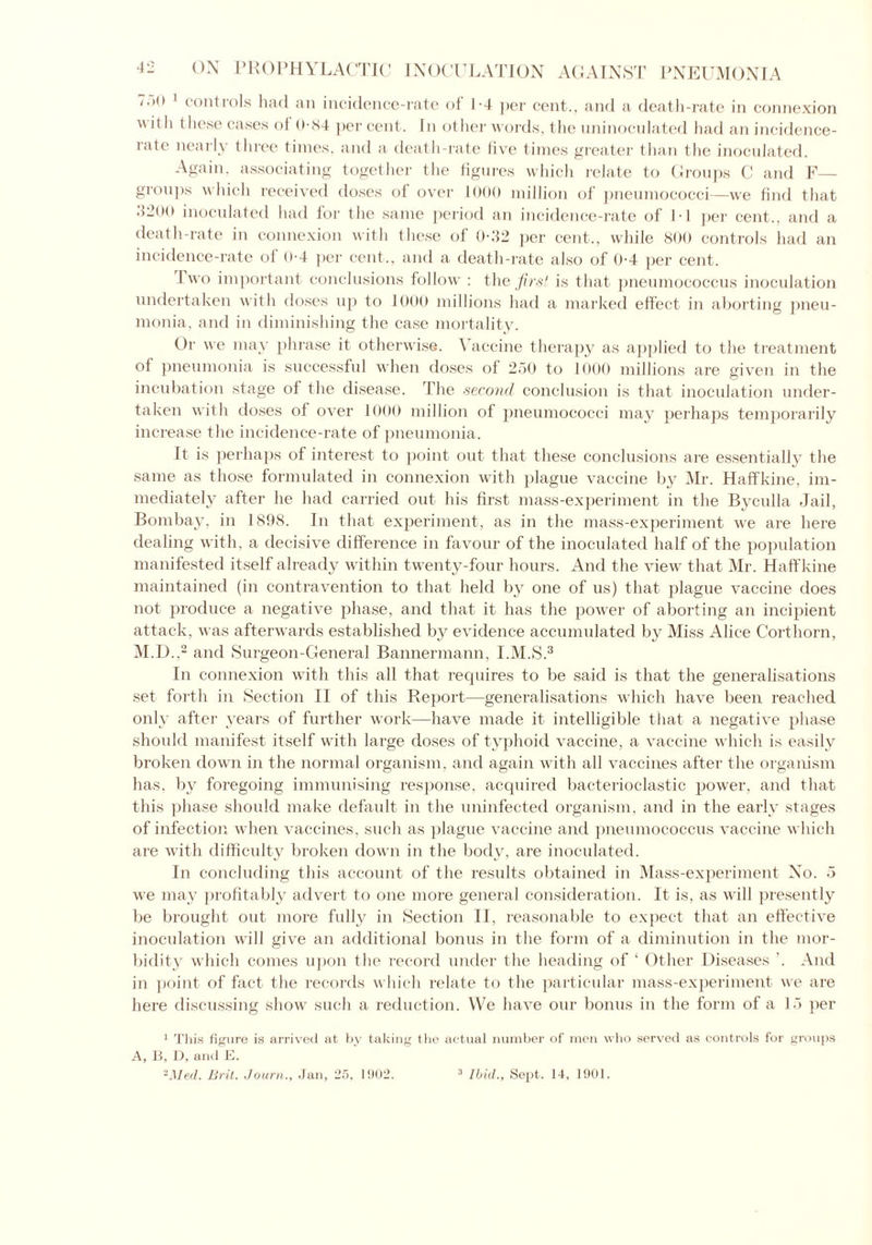 *.><> 1 controls had an incidence-rate of 1-4 per cent., and a death-rate in connexion \\ ith these cases of 0-84 per cent. In other words, the uninoculated had an incidence- rate nearly three times, and a death-rate five times greater than the inoculated. Again, associating together the figures which relate to Groups C and F— groups which received doses of over 1000 million of pneumococci—we find that 4200 inoculated had for the same period an incidence-rate of IT per cent., and a death-rate in connexion with these of 0-32 per cent., while 800 controls had an incidence-rate of 0-4 per cent., and a death-rate also of 0-4 per cent. Two important conclusions follow : the first is that pneumococcus inoculation undertaken with doses up to 1000 millions had a marked effect in aborting pneu- monia, and in diminishing the case mortality. Or we may phrase it otherwise. Vaccine therapy as applied to the treatment of pneumonia is successful when doses of 250 to 1000 millions are given in the incubation stage of the disease. The second conclusion is that inoculation under- taken with doses of over 1000 million of pneumococci may perhaps temporarily increase the incidence-rate of pneumonia. It is perhaps of interest to point out that these conclusions are essentially the same as those formulated in connexion with plague vaccine by Mr. Haffkine, im- mediately after he had carried out his first mass-experiment in the Byculla Jail, Bombay, in 1898. In that experiment, as in the mass-experiment we are here dealing with, a decisive difference in favour of the inoculated half of the population manifested itself already within twenty-four hours. And the view that Mr. Haffkine maintained (in contravention to that held by one of us) that plague vaccine does not produce a negative phase, and that it has the power of aborting an incipient attack, was afterwards established by evidence accumulated by Miss Alice Corthorn, M.D..2 and Surgeon-General Bannermann, I.M.S.3 In connexion with this all that requires to be said is that the generalisations set forth in Section II of this Report—generalisations which have been reached only after years of further work—have made it intelligible that a negative phase should manifest itself with large doses of typhoid vaccine, a vaccine which is easily broken down in the normal organism, and again with all vaccines after the organism has, by foregoing immunising response, acquired bacterioclastic power, and that this phase should make default in the uninfected organism, and in the early stages of infection when vaccines, such as plague vaccine and pneumococcus vaccine which are with difficulty broken down in the body, are inoculated. In concluding this account of the results obtained in Mass-experiment No. 5 we may profitably advert to one more general consideration. It is, as will presently be brought out more fully in Section II, reasonable to expect that an effective inoculation will give an additional bonus in the form of a diminution in the mor- bidity which comes upon the record under the heading of ‘ Other Diseases '. And in point of fact the records which relate to the particular mass-experiment we are here discussing show such a reduction. We have our bonus in the form of a 15 per 1 This figure is arrived at by taking the actual number of men who served as controls for groups A, B, U, and E. 2Med. Brit. Journ., Jan, 25, 1902. 3 Ibid., Sept. 14, 1901.
