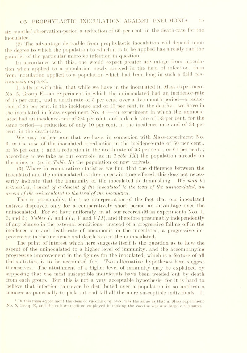 six months’ observation-period a reduction oi 60 per cent, in the death-rate for the inoculated. (2) The advantage derivable from prophylactic inoculation will depend upon the degree to which the population to which it is to he applied has already run the gauntlet of the particular microhic infection in question. In accordance with this, one would expect greater advantage from inocula- tion when applied to a population newly arrived in the field of infection, than from inoculation applied to a population w hich had been long in such a field con- tinuously exposed. It hills in with this, that while we have in the inoculated in Mass-experiment Xo. 5, Group E—an experiment in which the uninoculated had an incidence-rate of 15 per cent., and a death-rate of 5 per cent, over a five-month period—a reduc- tion of 35 per cent, in the incidence and of 55 per cent, in the deaths ; we have in the inoculated in Mass-experiment No. 4 1—an experiment in which the uninocu- lated had an incidence-rate of 5-4 per cent, and a death-rate of 1*3 per cent, for the same period—a reduction of only 10 per cent, in the incidence-rate and of 34 per cent, in the death-rate. We may further note that we have, in connexion with Mass-experiment No. 6. in the case of the inoculated a reduction in the incidence-rate of 50 per cent., or 58 per cent. ; and a reduction in the death-rate of 53 per cent., or 61 per cent. ; according as we take as our controls (as in Table IX) the population already on the mine, or (as in Table A ) the population of new arrivals. (3) Where in comparative statistics we find that the difference between the inoculated and the uninoculated is after a certain time effaced, this does not neces- sarily indicate that the immunity of the inoculated is diminishing. We may be witnessing, instead of a descent of the inoculated to the level of the uninoculated, an ascent of the uninoculated to the level of the inoculated. This is, presumably, the true interpretation of the fact that our inoculated natives displayed only for a comparatively short period an advantage over the uninoculated. For we have uniformly, in all our records (Mass-experiments Nos. 1, 3, and 5 ; Tables II and III. V and i'll), and therefore presumably independently of any change in the external conditions—instead of a progressive falling off in the incidence-rate and death-rate of pneumonia in the inoculated, a progressive im- provement in the incidence and death-rate in the uninoculated. The point of interest which here suggests itself is the question as to how the ascent of the uninoculated to a higher level of immunity, and the accompanying progressive improvement in the figures for the inoculated, which is a feature of all the statistics, is to be accounted for. Two alternative hypotheses here suggest themselves. The attainment of a higher level of immunity may be explained by supposing that the most susceptible individuals have been weeded out by death from each group. But this is not a very acceptable hypothesis, for it is hard to believe that infection can ever be distributed over a population in so uniform a manner as punctually to pick out and kill all the more susceptible individuals. It 1 In this mass-experiment the dose of vaccine employed was the same as that in Mass-experiment No. .5, Group E, and the culture medium employed in making the vaccine was also largely the same.