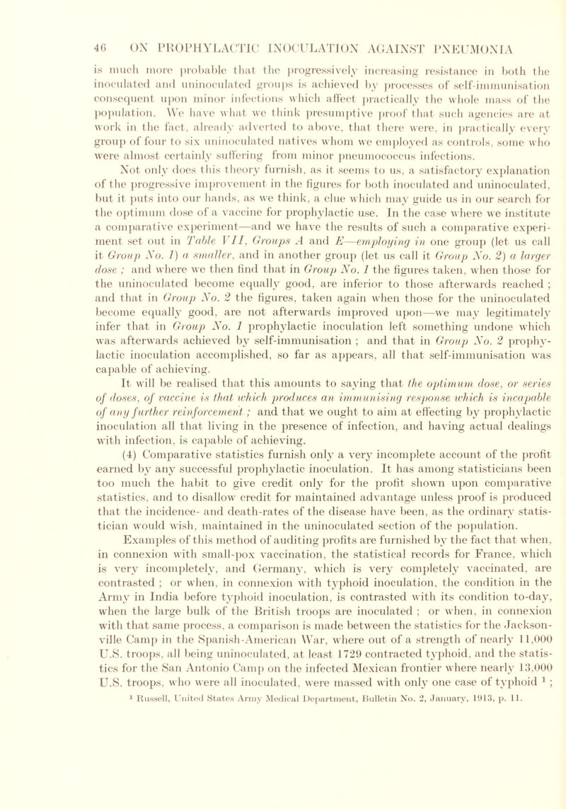 is much more probable that the progressively increasing resistance in both the inoculated and uninoculated groups is achieved by processes of self-immunisation consequent upon minor infections which affect practically the whole mass of the population. We have what we think presumptive proof that such agencies are at work in the fact, already adverted to above, that there were, in practically every group of four to six uninoculated natives whom we employed as controls, some who were almost certainly suffering from minor pneumococcus infections. Not only does this theory furnish, as it seems to us, a satisfactory explanation of the progressive improvement in the figures for both inoculated and uninoculated, but it puts into our hands, as we think, a clue which may guide us in our search for the optimum dose of a vaccine for prophylactic use. In the case where we institute a comparative experiment—and we have the results of such a comparative experi- ment set out in Table I II. Groups A and E—employing in one group (let us call it Group No. 1) a smaller, and in another group (let us call it Group No. 2) a larger dose ; and where we then find that in Group No. 1 the figures taken, when those for the uninoculated become equally good, are inferior to those afterwards reached ; and that in Group No. 2 the figures, taken again when those for the uninoculated become equally good, are not afterwards improved upon—we may legitimately infer that in Group No. 1 prophylactic inoculation left something undone which was afterwards achieved by self-immunisation ; and that in Group No. 2 prophy- lactic inoculation accomplished, so far as appears, all that self-immunisation was capable of achieving. It will be realised that this amounts to saying that the optimum dose, or series of doses, of vaccine is that which produces an immunising response which is incapable of any f urther reinforcement; and that we ought to aim at effecting by prophylactic inoculation all that living in the presence of infection, and having actual dealings with infection, is capable of achieving. (4) Comparative statistics furnish only a very incomplete account of the profit earned by any successful prophylactic inoculation. It has among statisticians been too much the habit to give credit only for the profit shown upon comparative statistics, and to disallow credit for maintained advantage unless proof is produced that the incidence- and death-rates of the disease have been, as the ordinary statis- tician would wish, maintained in the uninoculated section of the population. Examples of this method of auditing profits are furnished by the fact that when, in connexion with small-pox vaccination, the statistical records for France, which is very incompletely, and Germany, which is very completely vaccinated, are contrasted ; or when, in connexion with typhoid inoculation, the condition in the Army in India before typhoid inoculation, is contrasted with its condition to-day, when the large bulk of the British troops are inoculated ; or when, in connexion with that same process, a comparison is made between the statistics for the Jackson- ville Camp in the Spanish-American War, where out of a strength of nearly 11,000 U.S. troops, all being uninoculated, at least 1729 contracted typhoid, and the statis- tics for the San Antonio Camp on the infected Mexican frontier where nearly 13,000 U.S. troops, who were all inoculated, were massed with only one case of typhoid 1 ; 1 Russell, United States Army Medical Department, Bulletin No. 2, January, 1913, p. 11.