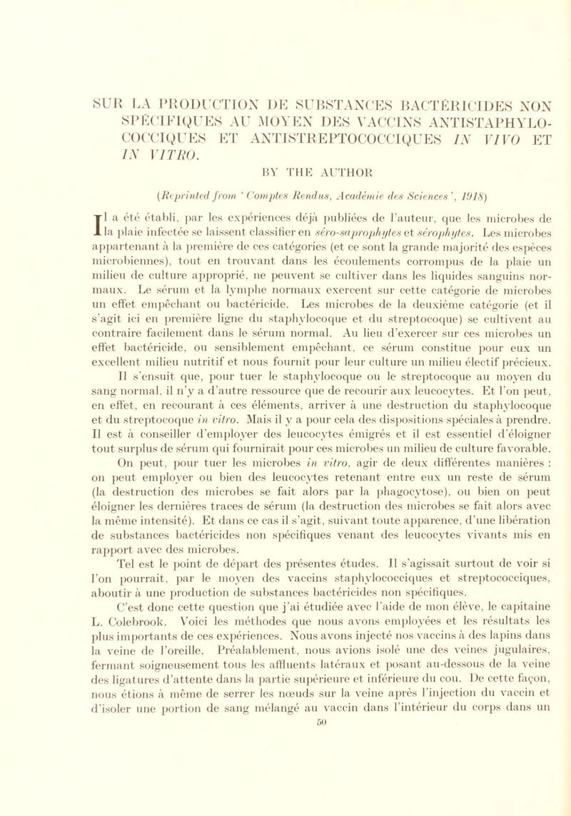 SPEC I PIQUES AU MO YEN DES VACCINS ANTISTAPHYLO- COCCI QUES ET ANTISTREPTOCOCCIQUES IN VIVO ET IN VITRO. BY THE AUTHOR (.Reprinted from ‘ Comptes Rendus, Academic des Sciences’, 1918) II a ete etabli, par les experiences deja publiees de l’auteur, que les microbes de la plaie infectee se laissent classifier en sero-saprophytes et serophytes. Les microbes appartenant a la premiere de ces categories (et ce sont la grande majorite des especes microbiennes), tout en trouvant dans les ecoulements corrompus de la plaie un milieu de culture approprie, ne peuvent se cultiver dans les liquides sanguins nor- maux. Le serum et la lymphe normaux exercent sur cette categorie de microbes un effet empechant on bactericide. Les microbes de la deuxieme categorie (et il s’agit ici en premiere ligne du staphylocoque et clu streptocoque) se cultivent an contraire facilement dans le serum normal. An lieu d'exercer sur ces microbes un effet bactericide, ou sensiblement empechant, ce serum const it ue pour eux un excellent milieu nutritif et nous fournit pour leur culture un milieu electif precieux. II s’ensuit que, pour tuer le staphylocoque ou le streptocoque au moyen du sang normal, il n’y a d’autre ressource cpie de recourir aux leucocytes. Et Ton peut, en effet, en recommit a ces elements, arriver a line destruction du staphylocoque et du streptocoque in vitro. Mais il y a pour cela des dispositions speciales a prendre. Il est a conseiller d'employer des leucocytes emigres et il est essentiel d'eloigner tout surplus de serum cpii fournirait pour ces microbes un milieu de culture favorable. On peut, pour tuer les microbes in vitro, agir de deux differentes manieres : on peut employer ou bien des leucocytes retenant entre eux un reste de serum (la destruction des microbes se fait alors par la phagocytose), ou bien on peut eloigner les dernieres traces de serum (la destruction des microbes se fait alors avec la meme intensite). Et dans ce cas il s’agit, suivant toute apparence, d'une liberation de substances bactericides non specifiques venant des leucocytes vivants mis en rapport avec des microbes. Tel est le point de depart des presentes etudes. Il s'agissait surtout de voir si Ton pourrait, par le moyen des vaccins staphylococciques et streptococciques, aboutir a une production de substances bactericides non specifiques. C’est done cette question cpie j'ai etudiee avec l'aide de mon eleve, le capitaine L. Colebrook. Voici les methodes que nous avons employees et les resultats les plus importants de ces experiences. Nous avons injecte nos vaccins a des lapins dans la veine de 1’oreille. Prealablement, nous avions isole une des veines jugulaires, fermant soigneusement tons les affluents lateraux et posant au-dessous de la veine des ligatures d’attente dans la partie superieure et inferieure du cou. L)e cette fa^on, nous etions a meme de serrer les noeuds sur la veine apres l’injection du vaccin et d’isoler une portion de sang melange au vaccin dans l'interieur du corps dans un