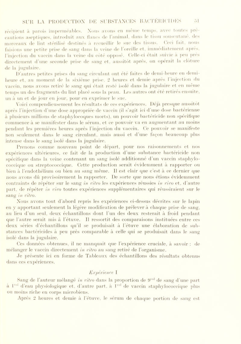 .-> 1 SUll LA PRODUCTION SUBNTAXCKS HACTKR1CI DKS recipient a parois impermeables. Nous avons en meme temps, avee toutes pre- cautions aseptiques, introduit aux llanos do I'animal. dans le tissu souseutanc. des moreeaux de lint sterilise destines a recueillir le sue des tissus. Ceei fait, nous faisions line petite prise de sang dans la veine do I oreille of. immediatement a pres. I injection du vaeein dans la veine du cote oppose. Celle-ci etait suivde a pen pres directement d one seeonde prise de sang et. aussitdt a pres, on operait la cloture de la jugulaire. D'autres petites prises du sang circulant out ete faites de demi-heure en demi- heure et. an moment de la sixieme prise, 2 heures et demie apres I injection du vaeein, nous avons retire le sang qui etait reste isole dans la jugulaire et en ineme temps un des fragments du lint place sous la peau. Les autres out ete retires ensuite, un a un et de jour en jour, pour en exprimer le sue. Yoici compendieusement It's resultats de ees experiences. Deja presque aussitot apres I injection d une dose appropriee de vaeein (il s’agit ici d une dose bacterienne a plusieurs millions de staphylocoques morts), un pouvoir bactericide non specifique commence a se manifester dans le serum, et ce pouvoir va en augmentant an moins pendant les premieres heures apres l injeetion du vaeein. Ce pouvoir se manifesto non seulement dans le sang circulant. mais aussi et d’une fayon beaucoup ])lus intense dans le sang isole dans la jugulaire. Prenons comme nouveau point de depart, pour nos raisonnements et nos experiences ulterieures, ce fait de la production d’une substance bactericide non specifique dans la veine contenant un sang isole additionne d un vaeein staphvlo- coccique on streptococcique. Cette production serait evidennnent a rapporter on bien a Tendot helium on bien an sang ineme. II est clair que e'est a ce dernier que nous avons du provisoirement la rapporter. De sorte que nous etions evidennnent contraints de repeter sur le sang in vitro les experiences reussies in vivo et, d autre part, de re peter in vivo toutes experiences supplementaires qui reussiraient sur le sang in vitro. Xous avons tout d'abord repris les experiences ci-dessus decrites sur le lapin en y apportant seulement la legere modification de jirelever a chaque prise de sang, an lieu d’un seul, deux echantillons dont fun des deux resterait a froid pendant que 1’autre serait mis a l'etuve. II ressortit des comparaisons instituees entre ces deux series d’echantillons qu’il se produisait a l'etuve line elaboration de sub- stances bactericides a peu jires comparable a celle cjui se produisait dans le sang isole dans la jugulaire. Ces donnees obtenues, il ne manquait que l’experience cruciale, a savoir : de melanger le vaeein directement in vitro au sang retire de 1‘organisme. •Je presente ici en forme de Tableaux des echantillons des resultats obtenus dans ces experiences. Experience I Sang de hauteur melange in vitro dans la proportion de 9vo1 de sang d’une part a lvo1 d’eau physiologique et. d’autre part, a lvo1 de vaeein staphylococcique plus on moins riche en corps microbiens.