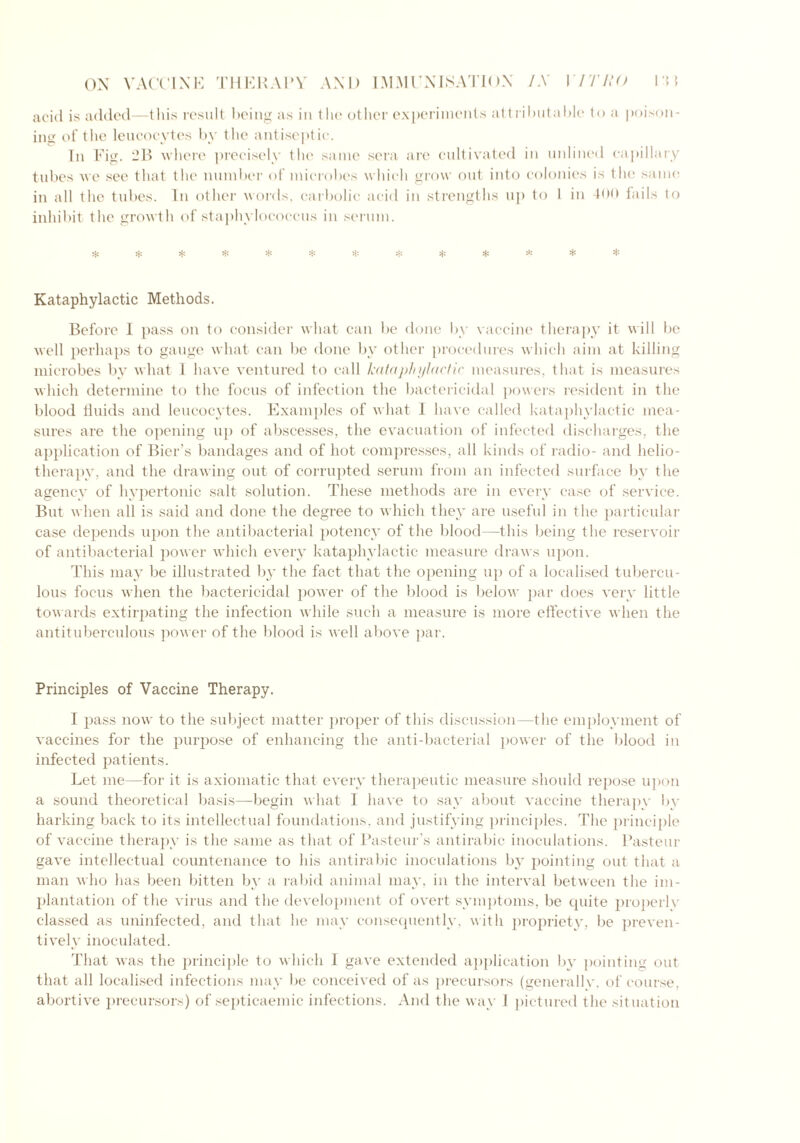 acid is added—this result doing as in tlie other experiments attributable to a poison- ing of the leucocytes by the antiseptic. In Fig. 2B where precisely the same sera are cultivated in unlined capillary tubes we see that the number of microbes which grow out into colonies is the same; in all the tubes. In other words, carbolic acid in strengths up to 1 in 400 fails to inhibit the growth of staphylococcus in serum. * H: * * * * * $ * * * Kataphylactic Methods. Before I pass on to consider what can be done by vaccine therapy it will be well perhaps to gauge what can be done by other procedures which aim at killing microbes by what 1 have ventured to call kataphylactic measures, that is measures which determine to the focus of infection the bactericidal powers resident in the blood fluids and leucocytes. Examples of what 1 have called kataphylactic mea- sures are the opening up of abscesses, the evacuation of infected discharges, the application of Bier’s bandages and of hot compresses, all kinds of radio- and helio- therapy, and the drawing out of corrupted serum from an infected surface by the agency of hypertonic salt solution. These methods are in every case of service. But when all is said and done the degree to which they are useful in the particular case depends upon the antibacterial potency of the blood—this being the reservoir of antibacterial power which every kataphylactic measure draws upon. This may be illustrated by the fact that the opening up of a localised tubercu- lous focus when the bactericidal power of the blood is below par does very little towards extirpating the infection while such a measure is more effective when the antituberculous power of the blood is well above par. Principles of Vaccine Therapy. I pass now to the subject matter proper of this discussion—the employment of vaccines for the purpose of enhancing the anti-bacterial power of the blood in infected patients. Let me—for it is axiomatic that every therapeutic measure should repose upon a sound theoretical basis—begin what I have to say about vaccine therapy by harking back to its intellectual foundations, and justifying principles. The principle of vaccine therapy is the same as that of Pasteur’s antirabic inoculations. Pasteur gave intellectual countenance to his antirabic inoculations by pointing out that a man who has been bitten by a rabid animal may. in the interval between the im- plantation of the virus and the development of overt symptoms, be quite properly classed as uninfected, and that he may consequently, with propriety, be preven- tively inoculated. That was the principle to which 1 gave extended application by pointing out that all localised infections may be conceived of as precursors (generallv, of course, abortive precursors) of septicaemic infections. And the way I pictured the situation