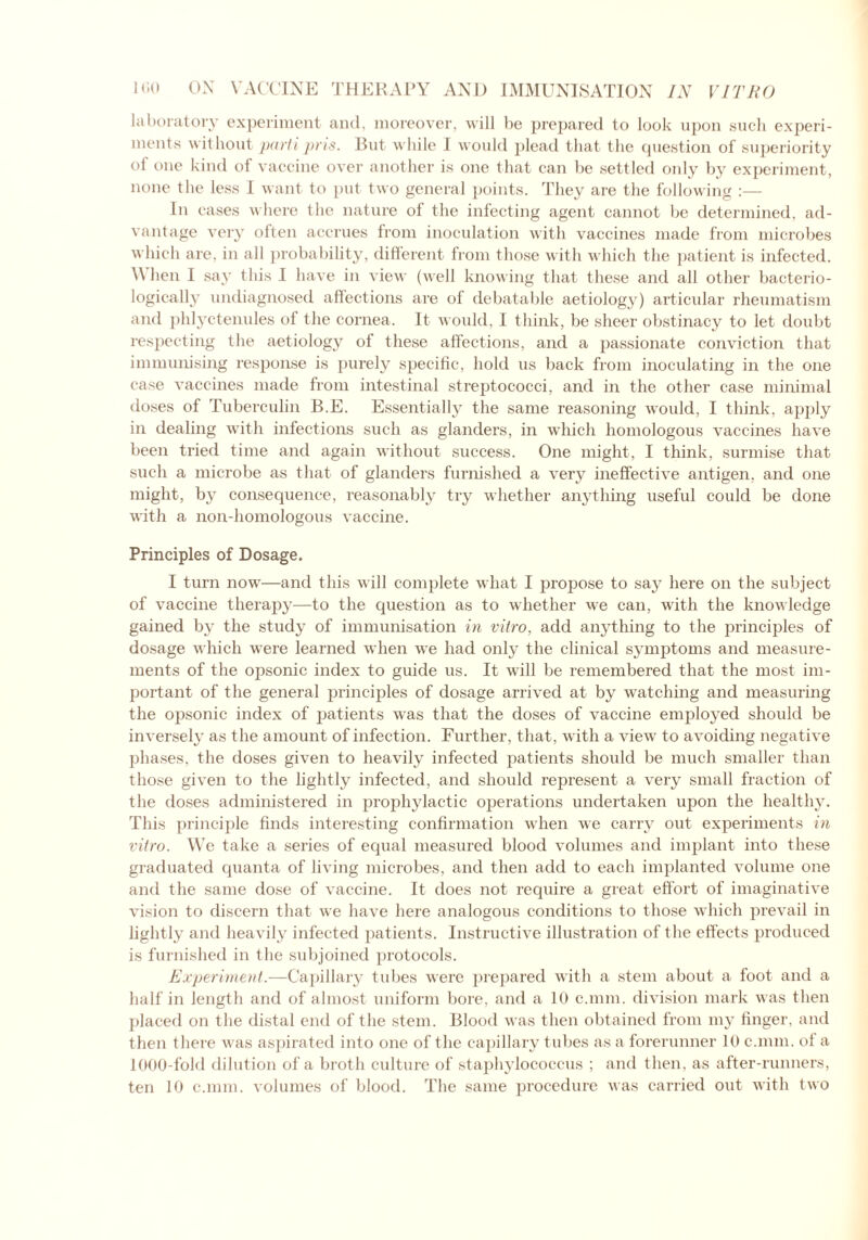 laboratory experiment and, moreover, will be prepared to look upon such experi- ments without parti pris. Rut while I would plead that the question of superiority of one kind of vaccine over another is one that can be settled only by experiment, none the less I want to put two general points. They are the following :— In cases where the nature of the infecting agent cannot be determined, ad- vantage very often accrues from inoculation with vaccines made from microbes which are, in all probability, different from those with which the patient is infected. \\ hen I say this I have in view (well knowing that these and all other bacterio- logically undiagnosed affections are of debatable aetiology) articular rheumatism and phlyctenules of the cornea. It would, I think, be sheer obstinacy to let doubt respecting the aetiology of these affections, and a passionate conviction that immunising response is purely specific, hold us back from inoculating in the one case vaccines made from intestinal streptococci, and in the other case minimal doses of Tuberculin B.E. Essentially the same reasoning would, I think, apply in dealing with infections such as glanders, in which homologous vaccines have been tried time and again without success. One might, I think, surmise that such a microbe as that of glanders furnished a very ineffective antigen, and one might, by consequence, reasonably try whether anything useful could be done with a non-homologous vaccine. Principles of Dosage. I turn now—and this will complete what I propose to say here on the subject of vaccine therapy—to the question as to whether we can, with the knowledge gained by the study of immunisation in vitro, add anything to the principles of dosage which were learned when we had only the clinical symptoms and measure- ments of the opsonic index to guide us. It will be remembered that the most im- portant of the general principles of dosage arrived at by watching and measuring the opsonic index of patients was that the doses of vaccine employed should be inversely as the amount of infection. Further, that, with a view to avoiding negative phases, the doses given to heavily infected patients should be much smaller than those given to the lightly infected, and should represent a very small fraction of the doses administered in prophylactic operations undertaken upon the healthy. This principle finds interesting confirmation when we carry out experiments in vitro. We take a series of equal measured blood volumes and implant into these graduated quanta of living microbes, and then add to each implanted volume one and the same dose of vaccine. It does not require a great effort of imaginative vision to discern that we have here analogous conditions to those which prevail in lightly and heavily infected patients. Instructive illustration of the effects produced is furnished in the subjoined protocols. Experiment.—Capillary tubes were prepared with a stem about a foot and a half in length and of almost uniform bore, and a 10 c.mm. division mark was then placed on the distal end of the stem. Blood was then obtained from my finger, and then there was aspirated into one of the capillary tubes as a forerunner 10 c.mm. of a 1000-fold dilution of a broth culture of staphylococcus ; and then, as after-runners, ten 10 c.mm. volumes of blood. The same procedure was carried out with two