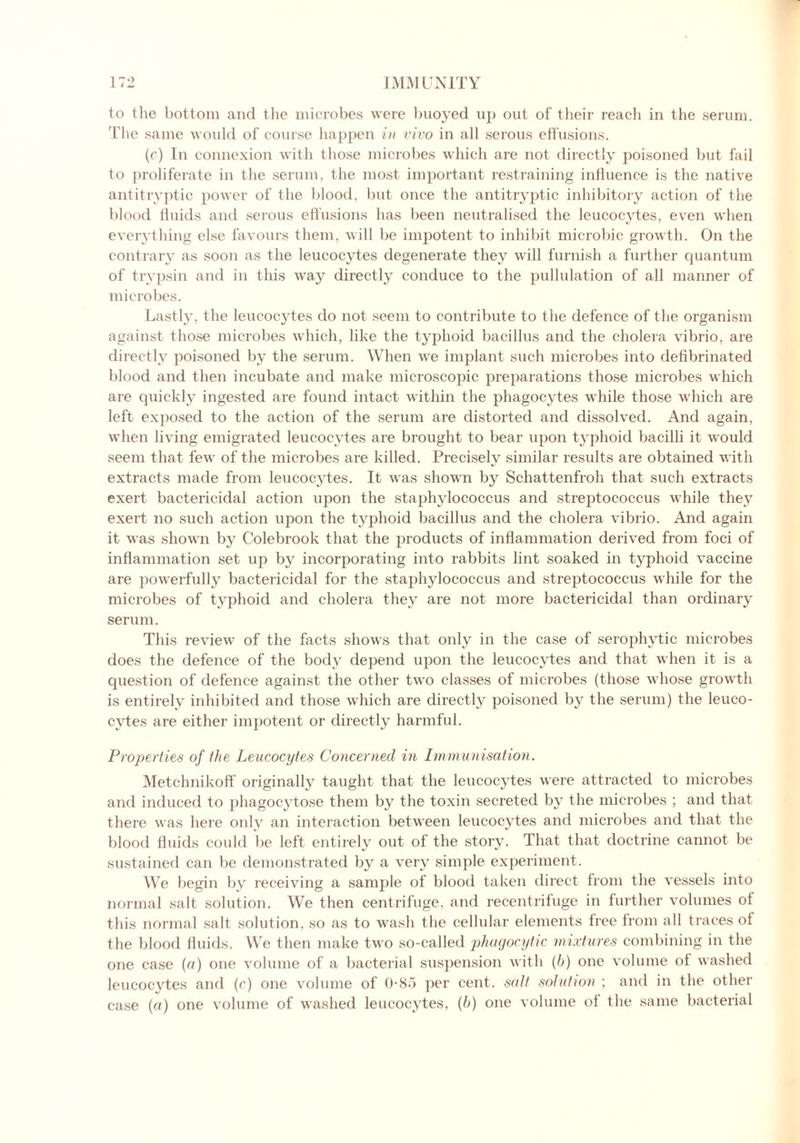 to the bottom and the microbes were buoyed up out of their reach in the serum. The same would of course happen in vivo in all serous effusions. (c) In connexion with those microbes which are not directly poisoned but fail to proliferate in the serum, the most important restraining influence is the native antitryptic power of the blood, but once the antitryptic inhibitory action of the blood fluids and serous effusions has been neutralised the leucocytes, even when everything else favours them, will be impotent to inhibit microbic growth. On the contrary as soon as the leucocytes degenerate they will furnish a further quantum of trypsin and in this way directly conduce to the pullulation of all manner of microbes. Lastly, the leucocytes do not seem to contribute to the defence of the organism against those microbes which, like the typhoid bacillus and the cholera vibrio, are directly poisoned by the serum. When we implant such microbes into defibrinated blood and then incubate and make microscopic preparations those microbes which are quickly ingested are found intact within the phagocytes while those which are left exposed to the action of the serum are distorted and dissolved. And again, when living emigrated leucocytes are brought to bear upon typhoid bacilli it would seem that few of the microbes are killed. Precisely similar results are obtained with extracts made from leucocytes. It was shown by Schattenfroh that such extracts exert bactericidal action upon the staphylococcus and streptococcus while they exert no such action upon the typhoid bacillus and the cholera vibrio. And again it was shown by Colebrook that the products of inflammation derived from foci of inflammation set up b}? incorporating into rabbits lint soaked in typhoid vaccine are powerfully bactericidal for the staphylococcus and streptococcus while for the microbes of typhoid and cholera they are not more bactericidal than ordinary serum. This review of the facts shows that only in the case of serophytic microbes does the defence of the body depend upon the leucocytes and that when it is a question of defence against the other two classes of microbes (those whose growth is entirely inhibited and those which are directly poisoned by the serum) the leuco- cytes are either impotent or directly harmful. Properties of the Leucocytes Concerned in Immunisation. Metchnikoff originally taught that the leucocytes were attracted to microbes and induced to phagocytose them by the toxin secreted by the microbes ; and that there was here only an interaction between leucocytes and microbes and that the blood fluids could be left entirely out of the story. That that doctrine cannot be sustained can be demonstrated by a very simple experiment. We begin by receiving a sample of blood taken direct from the vessels into normal salt solution. We then centrifuge, and recentrifuge in further volumes of this normal salt solution, so as to wash the cellular elements free from all traces of the blood fluids. We then make two so-called phagocytic mixtures combining in the one case (a) one volume of a bacterial suspension with (l>) one volume of washed leucocytes and (c) one volume of 0-85 per cent, salt solution ; and in the other case (a) one volume of washed leucocytes, (h) one volume of the same bacterial