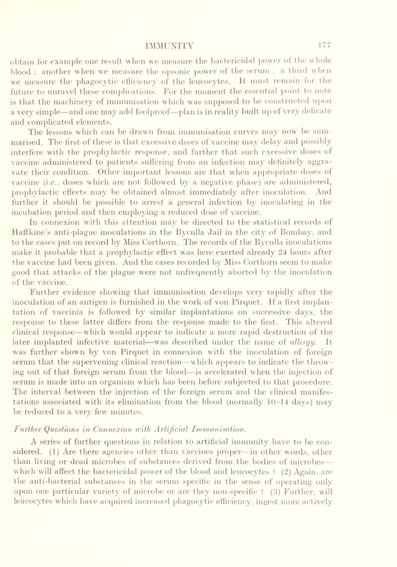 obtain for example one result when we measure the bactericidal power of the whole blood ; another when we measure the opsonic power ol the serum ; a third when we measure the phagocytic efficiency of the leucocytes. It must remain lor the future to unravel these complications. For the moment the essential point to note is that the machinery of immunisation which was supposed to be constructed upon a very simple—and one may add foolproof-—plan is in reality built up of very delicate and complicated elements. The lessons which can be drawn from immunisation curves may now be sum- marised. The first of these is that excessive doses of vaccine may delay and possibly interfere with the prophylactic response, and further that such excessive doses of vaccine administered to patients suffering from an infection may definitely aggra- vate their condition. Other important lessons are that when appropriate doses of vaccine (i.e., doses which are not followed by a negative phase) are administered, prophylactic effects may be obtained almost immediately after inoculation. And further it should be possible to arrest a general infection by inoculating in the incubation period and then employing a reduced dose of vaccine. In connexion with this attention may be directed to the statistical records of Haffkine’s anti-plague inoculations in the Byculla Jail in the city of Bombay, and to the cases put on record by Miss Corthorn. The records of the Byculla inoculations make it probable that a prophylactic effect was here exerted already 24 hours after the vaccine had been given. And the cases recorded by Miss Corthorn seem to make good that attacks of the plague were not unfrequently aborted by the inoculation of the vaccine. Further evidence showing that immunisation develops very rapidly after the inoculation of an antigen is furnished in the work of von Pirquet. If a first implan- tation of vaccinia is followed by similar implantations on successive days, the response to these latter differs from the response made to the first. This altered clinical response—which would appear to indicate a more rapid destruction of the later implanted infective material—was described under the name of allergy. It was further shown by von Pirquet in connexion with the inoculation of foreign serum that the supervening clinical reaction—which appears to indicate the throw- ing out of that foreign serum from the blood—is accelerated when the injection of serum is made into an organism which has been before subjected to that procedure. The interval between the injection of the foreign serum and the clinical manifes- tations associated with its elimination from the blood (normally 10-14 days) may be reduced to a very few minutes. Further Questions in Connexion with Artificial Immunisation. A series of further questions in relation to artificial immunity have to be con- sidered. (1) Are there agencies other than vaccines proper—in other words, other than living or dead microbes of substances derived from the bodies of microbes— which will affect the bactericidal power of the blood and leucocytes '( (2) Again, are the anti-bacterial substances in the serum specific in the sense of operating only upon one particular variety of microbe or are they non-specific ? (3) Further, will leucocytes which have acquired increased phagocytic efficiency, ingest more actively