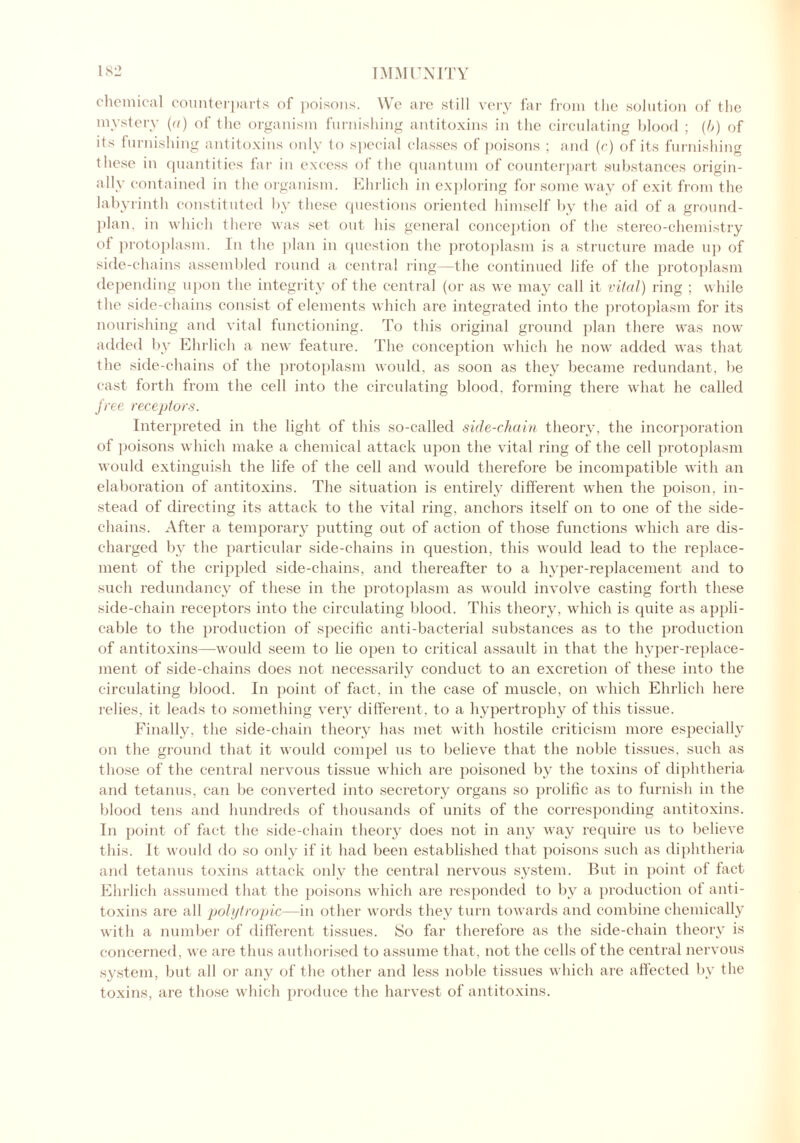 chemical counterparts of poisons. We are still very far from the solution of the mystery (a) of the organism furnishing antitoxins in the circulating blood ; (b) of its furnishing antitoxins only to special classes of poisons ; and (c) of its furnishing these in quantities far in excess of the quantum of counterpart substances origin- ally contained in the organism. Ehrlich in exploring for some way of exit from the labyrinth constituted by these questions oriented himself by the aid of a ground- plan. in which there was set out his general conception of the stereo-chemistry of protoplasm. In the plan in question the protoplasm is a structure made up of side-chains assembled round a central ring—the continued life of the protoplasm depending upon the integrity of the central (or as we may call it vital) ring ; while the side-chains consist of elements which are integrated into the protoplasm for its nourishing and vital functioning. To this original ground plan there was now added by Ehrlich a new feature. The conception which he now added was that the side-chains of the protoplasm would, as soon as they became redundant, be cast forth from the cell into the circulating blood, forming there what he called free receptors. Interpreted in the light of this so-called side-chain theory, the incorporation of poisons which make a chemical attack upon the vital ring of the cell protoplasm would extinguish the life of the cell and would therefore be incompatible with an elaboration of antitoxins. The situation is entirely different when the poison, in- stead of directing its attack to the vital ring, anchors itself on to one of the side- chains. After a temporary putting out of action of those functions which are dis- charged by the particular side-chains in question, this would lead to the replace- ment of the crippled side-chains, and thereafter to a hyper-replacement and to such redundancy of these in the protoplasm as would involve casting forth these side-chain receptors into the circulating blood. This theory, which is quite as appli- cable to the production of specific anti-bacterial substances as to the production of antitoxins—would seem to lie open to critical assault in that the hyper-replace- ment of side-chains does not necessarily conduct to an excretion of these into the circulating blood. In point of fact, in the case of muscle, on which Ehrlich here relies, it leads to something very different , to a hypertrophy of this tissue. Finally, the side-chain theory has met with hostile criticism more especially on the ground that it would compel us to believe that the noble tissues, such as those of the central nervous tissue which are poisoned by the toxins of diphtheria and tetanus, can be converted into secretory organs so prolific as to furnish in the blood tens and hundreds of thousands of units of the corresponding antitoxins. In point of fact the side-chain theory does not in any way require us to believe this. It would do so only if it had been established that poisons such as diphtheria and tetanus toxins attack only the central nervous system. But in point of fact Ehrlich assumed that the poisons which are responded to by a production of anti- toxins are all polytropic—in other words they turn towards and combine chemically with a number of different tissues. So far therefore as the side-chain theory is concerned, we are thus authorised to assume that, not the cells of the central nervous system, but all or any of the other and less noble tissues which are affected by the toxins, are those which produce the harvest of antitoxins.