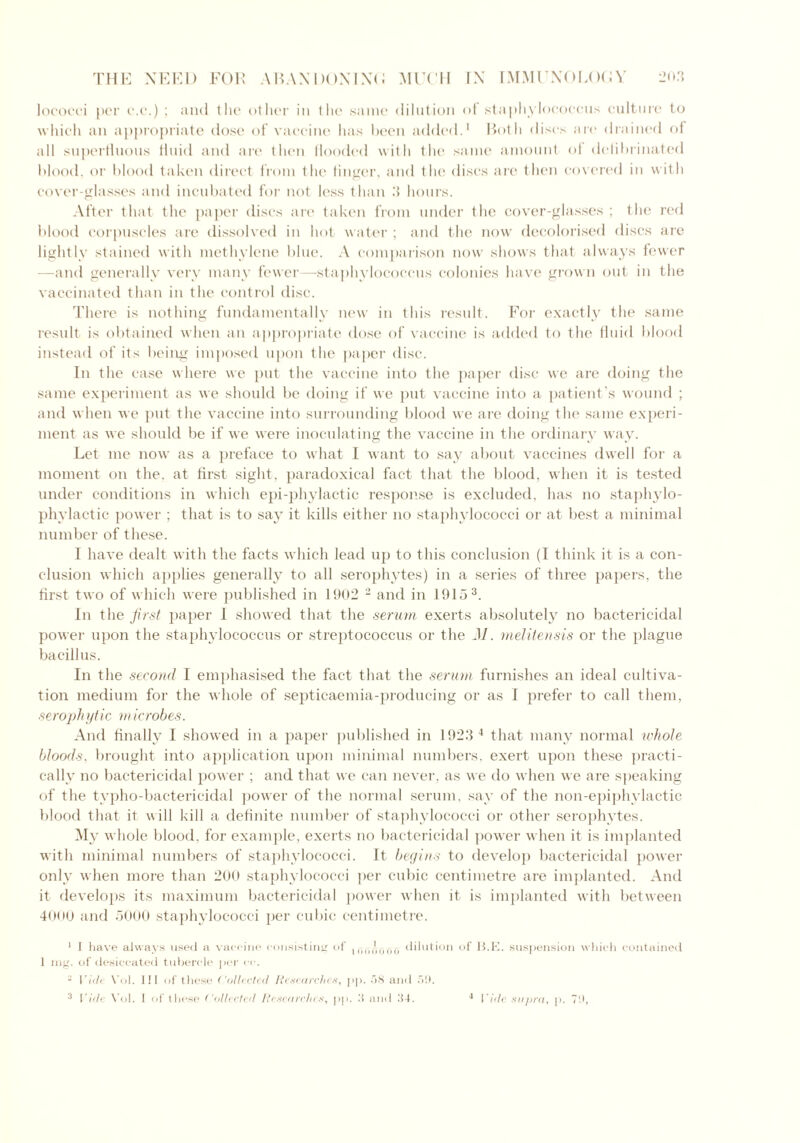 lococci per c.c.) ; and the other in the same dilution of staphylococcus culture to which an appropriate dose of vaccine has been added.1 Both discs are drained of all superfluous fluid and are then Hooded with the same amount of deiibrinated blood, or blood taken direct from the finger, and the discs are then covered in with cover-glasses and incubated for not less than 3 hours. After that the paper discs are taken from under the cover-glasses ; the red blood corpuscles are dissolved in hot water ; and the now decolorised discs are lightly stained with methylene blue. A comparison now shows that always fewer —and generally very many fewer—staphylococcus colonies have grown out in the vaccinated than in the control disc. There is nothing fundamentally new in this result. For exactly the same result is obtained when an appropriate dose of vaccine is added to the fluid blood instead of its being imposed upon the paper disc. In the case where we put the vaccine into the paper disc we are doing the same experiment as we should be doing if we put vaccine into a patient’s wound ; and when we put the vaccine into surrounding blood we are doing the same experi- ment as we should be if we were inoculating the vaccine in the ordinary way. Let me now as a preface to what I want to say about vaccines dwell for a moment on the, at first sight, paradoxical fact that the blood, when it is tested under conditions in which epi-phylactic response is excluded, has no staphylo- phylactic power ; that is to say it kills either no staphylococci or at best a minimal number of these. I have dealt with the facts which lead up to this conclusion (1 think it is a con- clusion which applies generally to all serophytes) in a series of three papers, the first two of which were published in 1902 2 and in 1915 3. In the first paper I showed that the serum exerts absolutely no bactericidal power upon the staphylococcus or streptococcus or the M. melitensis or the plague bacillus. In the second I emphasised the fact that the serum furnishes an ideal cultiva- tion medium for the whole of septicaemia-producing or as I prefer to call them, serophytic microbes. And finally I showed in a paper published in 1923 4 that many normal whole bloods, brought into application upon minimal numbers, exert upon these practi- cally no bactericidal power ; and that we can never, as we do when we are speaking of the typho-bactericidal power of the normal serum, say of the non-epiphvlactic blood that it will kill a definite number of staphylococci or other serophytes. My whole blood, for example, exerts no bactericidal power when it is implanted with minimal numbers of staphylococci. It begins to develop bactericidal power only when more than 200 staphylococci per cubic centimetre are implanted. And it develops its maximum bactericidal power when it is implanted with between 40(»0 and 5000 staphylococci per cubic centimetre. 1 I have always used a vaccine consisting of dilution of 13.E. suspension which contained 1 mg. of desiccated tubercle per ec. - Vide Vol. ill of these Collected Researches, pp. 58 and 5!). 3 Vide Vol. I of these Collected Researches, pp. 3 and 34. 4 Vide supra, p. 70,