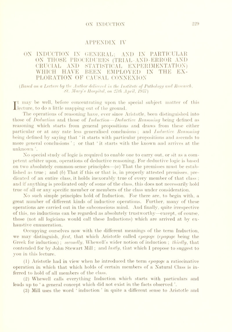 APPENDIX IV ON INDUCTION IN GENERAL; AND IN PARTICULAR ON THOSE PROCEDURES (TRIAL -AND-ERROR AND CRUCIAL AND STATISTICAL EXPERIMENTATION) WHICH HAVE BEEN EMPLOYED IN THE EX- PLORATION OF CAUSAL CONNEXION {Based on a Lecture by the Author delivered in the Institute of Pathology and Research, At. Mary's Hospital, on 27th April, lit-'j?) It may be well, before concentrating upon the special subject matter of this lecture, to do a little mapping out of the ground. The operations of reasoning have, ever since Aristotle, been distinguished into those of Deduction and those of Induction—Deductive Reasoning being defined as reasoning which starts from general propositions and draws from these either particular or at any rate less generalised conclusions; and Inductive Reasoning being defined by saying that ‘ it starts with particular propositions and ascends to more general conclusions ’ ; or that ‘ it starts with the known and arrives at the unknown No special study of logic is required to enable one to carry out, or sit as a com- petent arbiter upon, operations of deductive reasoning. For deductive logic is based on two absolutely common-sense principles—(a) That the premisses must be estab- lished as true ; and (6) That if this or that is, in properly attested premisses, pre- dicated of an entire class, it holds inexorably true of every member of that class : and if anything is predicated only of some of the class, this does not necessarily hold true of all or any specific member or members of the class under consideration. No such simple principles hold of Induction. For there are, to begin with, a great number of different kinds of inductive operations. Further, many of these operations are carried out in the subconscious mind. And finally, cpiite irrespective of this, no inductions can be regarded as absolutely trustworthy—except, of course, those (not all logicians would call these Inductions) which are arrived at by ex- haust i ve enumeration. Occupying ourselves now with the different meanings of the term Induction, we may distinguish, first, that which Aristotle called epagoge (epagoge being the Greek for induction) ; secondly, Whewell’s wider notion of induction ; thirdly, that contended for by John Stewart Mill ; and lastly, that which I propose to suggest to you in this lecture. (1) Aristotle had in view when he introduced the term epagoge a ratiocinative operation in which that which holds of certain members of a Natural Class is in- ferred to hold of all members of the class. (2) Whewell calls everything Induction which starts with particulars and leads up to ‘ a general concept which did not exist in the facts observed ’.