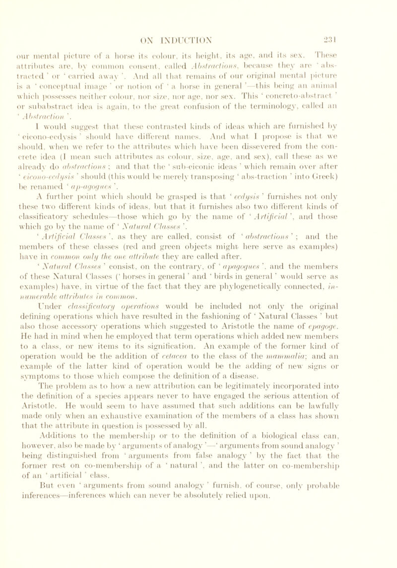 our mental picture of a horse its colour, its height, its age, and its sex. These attributes are, by common consent, called Abstractions, because they are ' abs- tracted or ‘carried away . And all that remains of our original mental picture is a ‘ conceptual image ’ or notion of ‘ a horse in general ’—this being an animal w hich possesses neither colour, nor size, nor age, nor sex. This 1 concreto-abstraet or subabstract idea is again, to the great confusion of the terminology, called an Abstraction . 1 would suggest that these contrasted kinds of ideas which are furnished by  eieono-eedysis ’ should have different names. And what I propose is that we should, when we refer to the attributes which have been dissevered from the con- crete idea (I mean such attributes as colour, size, age, and sex), call these as we already do abstractions ; and that the ‘ sub-eiconie ideas ’ w hich remain over after ' eicono-ecdysis ' should (this would be merely transposing ‘ abs-traction ’ into Cheek) be renamed ' ap-agogues ’. A further point which should be grasped is that ‘ eedysis ’ furnishes not only these two different kinds of ideas, but that it furnishes also two different kinds of classificatory schedules—those which go by the name of ‘ Artificial ’, and those which go by the name of ‘ Natural Classes ’. ‘ Artificial Classes ’. as they are called, consist of ‘ abstractions ’ ; and the members of these classes (red and green objects might here serve as examples) have in common only the one attribute they are called after. ‘ Natural Classes ’ consist, on the contrary, of ‘ apagogues ’. and the members of these Natural Classes (‘ horses in general ’ and ‘ birds in general ’ would serve as examples) have, in virtue of t lie fact that they are phylogenetically connected, in- numerable attributes in common. Under classificatory operations would be included not only the original defining operations which have resulted in the fashioning of 1 Natural Classes ’ but also those accessory operations which suggested to Aristotle the name of epagoge. He had in mind when he employed that term operations which added new members to a class, or new items to its signification. An example of the former kind of operation would be the addition of cetacea to the class of the mammalia; and an example of the latter kind of operation would be the adding of new signs or symptoms to those which compose the definition of a disease. The problem as to how a new attribution can be legitimately incorporated into the definition of a species appears never to have engaged the serious attention of Aristotle. He would seem to have assumed that such additions can be lawfully made only when an exhaustive examination of the members of a class has shown that the attribute in question is possessed by all. Additions to the membership or to the definition of a biological class can. however, also be made by ‘ arguments of analogy ’—‘ arguments from sound analogy ’ being distinguished from ‘ arguments from false analogy ’ by the fact that the former rest on co-membership of a ‘ natural ’. and the latter on co-membership of an ‘ artificial ’ class. But even ‘arguments from sound analogy’ furnish, of course, only probable inferences—inferences which can never be absolutely relied upon.