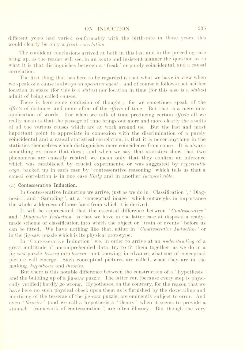 different years had varied conformably with the birth-rate in those years, this would clearly he only a freak correlation. The confident conclusions arrived at both in this last, and in the preceding case bring up. as the reader will see, in an acute and insistent manner the question as to what it is that distinguishes between a ‘ freak ’ or purely coincidental, and a causal correlation. I'lie first thing that has here to be regarded is that what we have in view when we speak of a cause is always an operative agent ; and of course it follows that neither location in space (for this is a status) nor location in time (for this also is a status) admit of being called causes. There is here some confusion of thought ; for we sometimes speak of the effects of distance, and more often of the effects of time. But that is a mere mis- application of words. For when we talk of time producing certain effects all we really mean is that the passage of time brings out more and more clearly the results of all the various causes which are at work around us. But the last and most important point to appreciate in connexion with the discrimination of a purely coincidental and a causal statistical correlation, is that it is never anything in the statistics themselves which distinguishes mere coincidence from cause. It is always something extrinsic that does; and when we say that statistics show that two phenomena are causally related, we mean only that they confirm an inference which was established by crucial experiments, or was suggested by experientia raga. backed up in each case by ‘ contesserative reasoning ’ which tells us that a causal correlation is in one case likely and in another inconceivable. (5) Contesserative Induction. In Contesserative Induction we arrive, just as we do in ‘ Classification ’, ‘ Diag- nosis '. and ‘ Sampling at a ‘ conceptual image ’ which outweighs in importance the whole wilderness of loose facts from which it is derived. It will be appreciated that the essential difference between ‘ Contesserative ’ and ‘ Diagnostic Induction ’ is that we have in the latter case at disposal a ready- made scheme of classification into which the object or ‘ train of events ’ before us can be fitted. We have nothing like that, either in ‘ Contesserative Induction ’ or in t'ne jig-saw puzzle which is its physical prototype. In 4 Contesserative Induction ’ we. in order to arrive at an understanding of a great multitude of uncomprehended data, try to fit them together, as we do in a jig-saw puzzle, tessera into tessera—not knowing, in advance, what sort of conceptual picture will emerge. Such conceptual pictures are called, when they are in the making, hypotheses and theories. But there is this notable difference between the construction of a ‘ hypothesis ’ and the building up of a jig-saw puzzle. The latter can (because every step is physi- cally verified) hardly go wrong. Hypotheses, on the contrary, for the reason that we have here no such physical check upon them as is furnished by the dovetailing and mortising of the tesserae of the jig-saw puzzle, are eminently subject to error. And even ‘ theories ’ (and we call a hypothesis a ‘ theory ’ when it seems to provide a staunch ‘ framework of contesseration ') are often illusory. But though the very