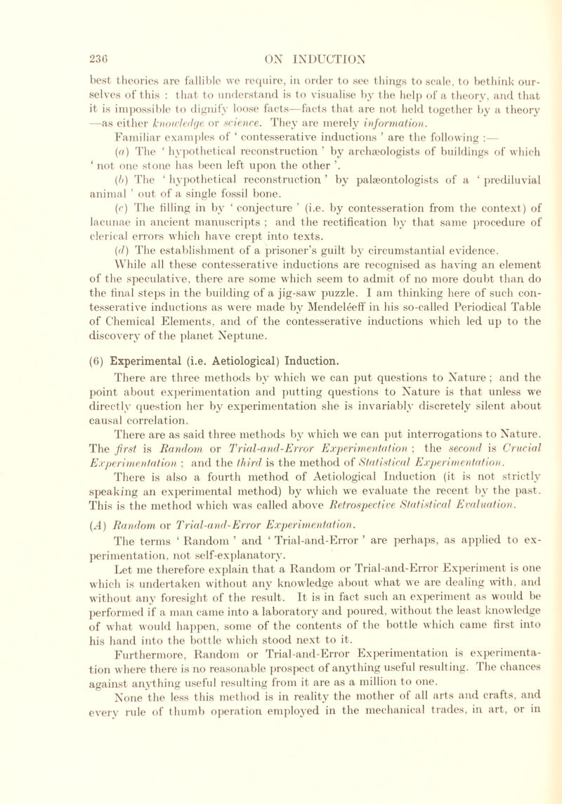 best theories are fallible we require, in order to see things to scale, to bethink our- selves of this : that to understand is to visualise by the help of a theory, and that it is impossible to dignify loose facts—facts that are not held together by a theory —as either knowledge or science. They are merely information. Familiar examples of ‘ contesserative inductions ’ are the following : (a) The ‘ hypothetical reconstruction ’ by archaeologists of buildings of which ‘ not one stone has been left upon the other (h) The ‘ hypothetical reconstruction ’ by palaeontologists of a ‘ prediluvial animal ’ out of a single fossil bone. (r) The tilling in by ‘ conjecture ’ (i.e. by contesseration from the context) of lacunae in ancient manuscripts ; and the rectification by that same procedure of clerical errors which have crept into texts. (d) The establishment of a prisoner’s guilt by circumstantial evidence. While all these contesserative inductions are recognised as having an element of the speculative, there are some which seem to admit of no more doubt than do the final steps in the building of a jig-saw puzzle. I am thinking here of such con- tesserative inductions as were made by Mendeleeff in his so-called Periodical Table of Chemical Elements, and of the contesserative inductions which led up to the discovery of the planet Neptune. (6) Experimental (i.e. Aetiological) Induction. There are three methods by which we can put questions to Nature ; and the point about experimentation and putting questions to Nature is that unless we directly question her by experimentation she is invariably discretely silent about causal correlation. There are as said three methods by which we can put interrogations to Nature. The first is Random or Trial-and-Error Experimentation ; the second is Crucial Experimentation ; and the third is the method of Statistical Experimentation. There is also a fourth method of Aetiological Induction (it is not strictly speaking an experimental method) by which we evaluate the recent by the past. This is the method which was called above Retrospective Statistical Evaluation. (.4) Random or Trial-and-Error Experimentation. The terms ‘ Random ’ and ‘ Trial-and-Error ’ are perhaps, as applied to ex- perimentation. not self-explanatory. Let me therefore explain that a Random or Trial-and-Error Experiment is one which is undertaken without any knowledge about what we are dealing with, and without any foresight of the result. It is in fact such an experiment as would be performed if a man came into a laboratory and poured, without the least knowledge of what would happen, some of the contents of the bottle winch came first into his hand into the bottle which stood next to it. Furthermore, Random or Trial-and-Error Experimentation is experimenta- tion where there is no reasonable prospect of anything useful resulting. The chances against anything useful resulting from it are as a million to one. None the less this method is in reality the mother of all arts and crafts, and every rule of thumb operation employed in the mechanical trades, in art, or in