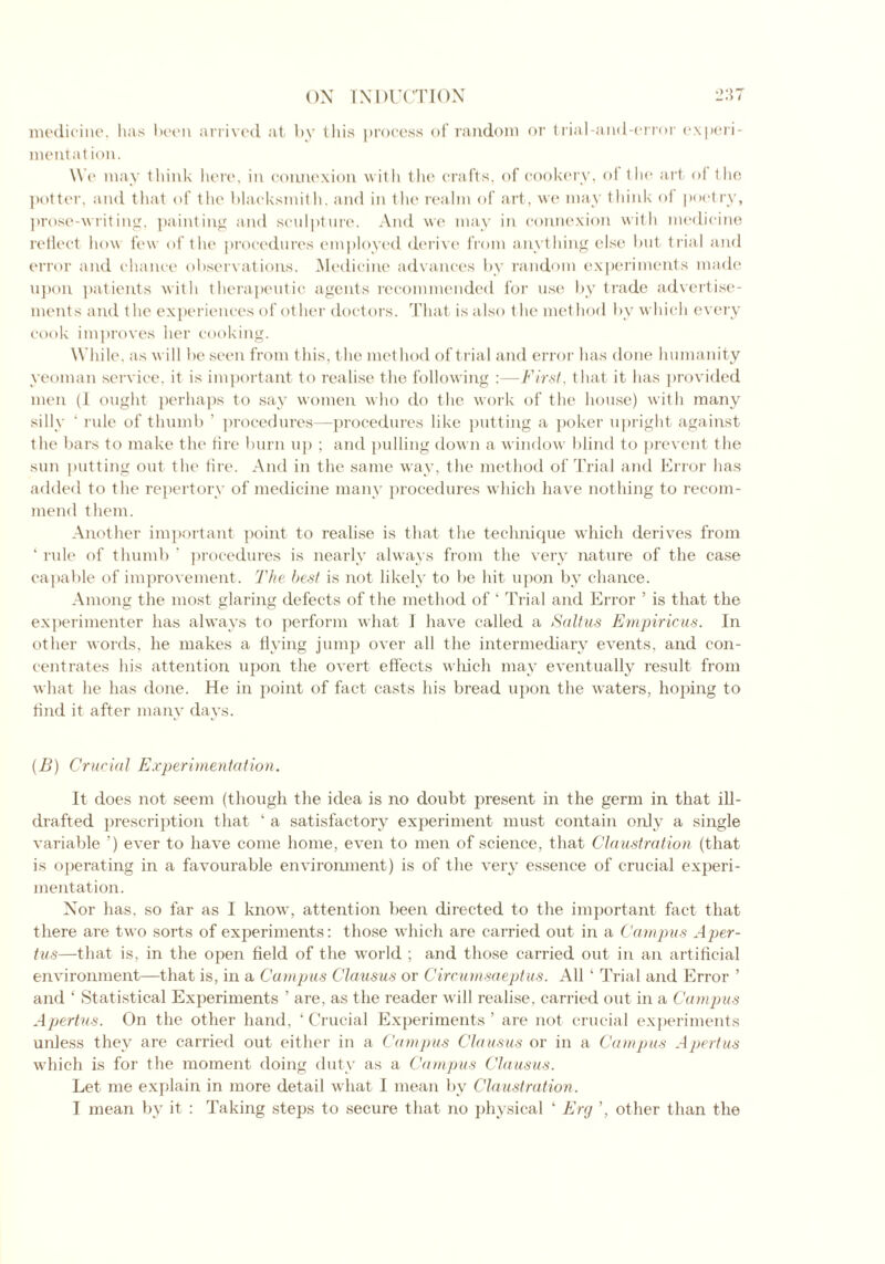 medicine, has been arrived at by this process of random or trial-and-error experi- mentation. W e may think here, in connexion with the crafts, of cookery, of the art of the potter, and that of the blacksmith, and in the realm of art, we may think of poetry, prose-writing, painting and sculpture. And we may in connexion with medicine reflect how few of the procedures employed derive from anything else but trial and error and chance observations. Medicine advances by random experiments made upon patients with therapeutic agents recommended for use by trade advertise- ments and the experiences of other doctors. That is also t he method by which every cook improves her cooking. While, as will be seen from this, the method of trial and error has done humanity yeoman service, it is important to realise the following :—First, that it has provided men (1 ought perhaps to say women who do the work of the house) with many silly ' rule of thumb ’ procedures—procedures like putting a poker upright against the bars to make the tire burn up ; and pulling down a window blind to prevent the sun putting out the tire. And in the same way, the method of Trial and Error has added to the repertory of medicine many procedures which have nothing to recom- mend them. Another important point to realise is that the technique which derives from ‘ rule of thumb ’ procedures is nearly always from the very nature of the case capable of improvement. The best is not likely to be hit upon by chance. Among the most glaring defects of the method of ‘ Trial and Error ’ is that the experimenter has always to perform what I have called a Saltus Empiricus. In other words, he makes a flying jump over all the intermediary events, and con- centrates his attention upon the overt effects which may eventually result from what he has done. He in point of fact casts his bread upon the waters, hoping to And it after many days. (B) Crucial Experimentation. It does not seem (though the idea is no doubt present in the germ in that ill- drafted prescription that ‘ a satisfactory experiment must contain only a single variable ’) ever to have come home, even to men of science, that Claustration (that is operating in a favourable environment) is of the very essence of crucial experi- mentation. Nor has, so far as I know, attention been directed to the important fact that there are two sorts of experiments: those which are carried out in a Campus Aper- tus—that is, in the open field of the world ; and those carried out in an artificial environment—that is, in a Campus Clausus or Circumsaeptus. All ‘ Trial and Error ’ and ‘ Statistical Experiments ’ are, as the reader will realise, carried out in a Campus Apertus. On the other hand, ‘Crucial Experiments’ are not crucial experiments unless they are carried out either in a Campus Clausus or in a Campus Apertus which is for the moment doing duty as a Campus Clausus. Let me explain in more detail what I mean by Claustration. I mean by it : Taking steps to secure that no physical ‘ Erg ’, other than the